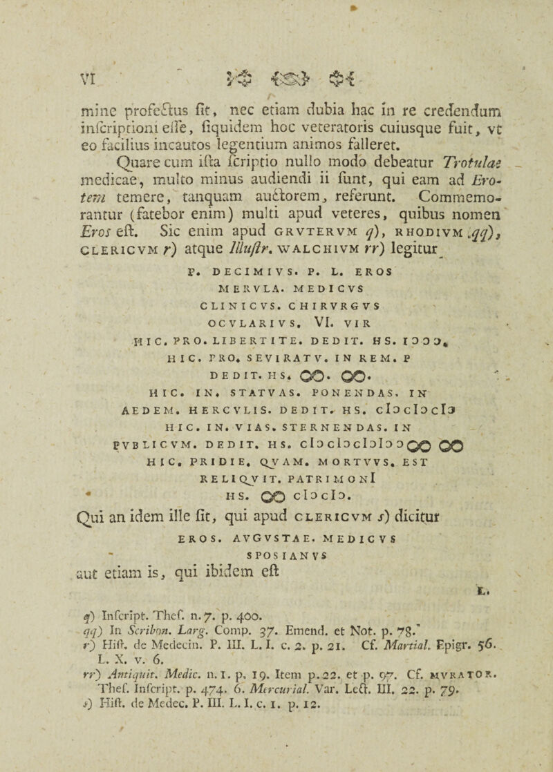 mine profe&us fit, nec etiam dubia hac In re credendam infcrip.ciomefle, fiquidem hoc veteratoris cuiusque fuit, vt eo facilius incautos legentium animos falleret. Quare cum ilia fcriptio nullo modo debeatur Trotulae medicae, multo minus audiendi ii funt, qui eam ad Ero¬ tem temere, tanquatn au do rem, referunt. Commemo¬ rantur (fatebor enim) multi apud veteres, quibus nomen Eros eft. Sic enim apud grvtervm q)> rhodivm^), clericvm v) atque lllujir. walchivm rr) legitur P. DECIMIVS. P. L. EROS MEUVLA. MEDICVS CLINICVS. CHIRVRGVS OCVLARIVS, VI. VIR HIC. PRO. LIBERTITE. DEDIT. H S. IOOO* HIC. PRO. SEVIRATV. IN REM. P DEDIT. H S* OO- OO* HIC. IN. ST AT VAS. PONENDAS, IN AEDEM. HERCVLIS. DEDIT. HS. cIodocl3 HIC. IN. VIAS. STERNENDAS. IN FVBLICVM. DEDIT. HS. C I 3 C 13 C I 31 3 3 QQ QQ HIC. PRIDIE. QVAM, MORTVVS. EST REUQVIT. PATRIMONl * HS. Q0 cloclo. Qui an idem ille fit, qui apud clericvm /) dicitur EROS. AVGVSTAE. MEDICVS SPOSIANVS aut etiam is, qui ibidem efl t. ef) Infcript. Thef. n. 7. p. 400. qq) In Scribm. Larg. Comp. 37. Emend. et Not. p. ^g.” r) Hift. de Meriecin. P. III. L. I. c. 2. p. 21. Cf. MartiaL Epigr. $6.. L. X. v. 6. rr') Anti quit. Medie, n. I. p. 19. Item p.22. et p. 97. Cf. mvrator. Thef. Infcript. p. 474. 6. Mtrcurial. Var. Lea. III. 22. p. 75?. >0 Hift. de Medec. P. III. L. I. c. i. p. 12.