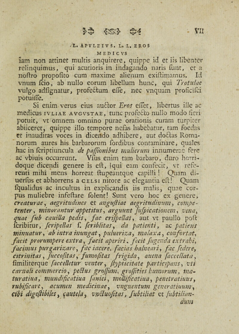 rl* Apvleivs. l. l. eros MEDICVS iam non attinet multis anquirere, quippe Id et iis libenter relinquimus, qui acutioris in indagando naris funt, et a noftro propofito cum maxime alienum exiftimarnus. Id vnum fcio, ab nullo eorum libellum hunc, qui Trotulae vulgo adfignatur, profeftum elTe, nec vnquam proficifci potui de. Si enim verus eius auftor Eros eflet, libertus ille ac medicus ivliae avgvstae, tunc profefto nullo modo fieri potuit, vt omnem omnino purae orationis curam turpiter abiiceret, quippe illo tempore nefas habebatur, tam foedas et inauditas voces in dicendo adhibere, aut do&as Roma¬ norum aures his barbarorum (ordibus contaminare, quales hac in (criptiuncula de pafjionibus mulierum innumerae fere ac vbiuis occurrunt. Vfus enim tam barbaro, duro horri- doque dicendi genere is eft, i qui eam confecit, vt refe¬ renti mihi mens horreat ftupeantque capilli! Quam di- uerfus et abhorrens a celsi nitore ac elegantia eft! Quam fqualidus ac incultus in explicandis iis malis, quae cor¬ pus muliebre infeftare iolent! Sunt vero hoc ex genere, creaturae, aegritudines et anguftiae aegritudinum, compe¬ tenter , minorantur appetitus, arguunt Jufpicationem, vena, quae fub cauilia pedis, fac crtfpellas, aut vt paullo poft lcribitur, fcripellas £ feriblitas, da patienti, ac patiens minuatur, ab intra inungat, pulueriza9 malaxa, confortat, facit prorumpere extra, facit aperiri. fecit figenda extrahi, facimus purgarizare, fac i acer e, facias balneari, fac [edere, cttrinitas, fuccoptas, fumo (itas frigida, auena faccellata, fimiliterque faccelletur venter, ftypticitate participans, vti carnali commercio, pe&us grojfum, grofpties humorum, ma- turatiua, mundificaiiua faniei, mollificatiaa, penetratiuus, vubificare, acumen medicinae, vnguentum generatiuum, cibi digeftibiles y cautela, vncluofitas, fubtiliat et fubtilian¬ dum