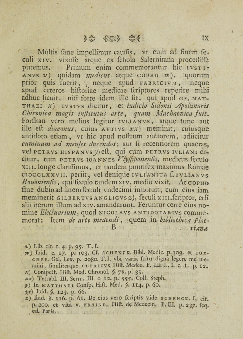 Multis (ane impellimur cauiTis, vt eum ad finem fe- culi xiv. vixilfe atque ex fchola Salernitana proceftifle putemus. Primum enim commemorantur hic ivsti- anvs v) quidam medicus atque copho 22?), quorum prior quis fuerit, neque apud fabricivm, neque apud ceteros hiftoriae medicae fcriptores reperire mihi adhuc licuit, nift forte idem ille (it, qui apud ge. mat- thaei x) ivstvs dicitur, et indicio Sidonii Apollinaris Chironica magis inftitutus arte, quam Machaonica fuit. Forfitan vero melius legitur ivlianvs, atque tunc aut ille eft diaconus, cuius aetivs xx) meminit, cuiusque antidoto etiam , vt hic apud noftrum audtorem, adiicitur cuminum ad menfes ducendos \ aut (i recentiorem quaeras, vel petrvs hispanvsj)eft, qui cum petrvs ivliant di¬ citur, tum petrvs ioannes VlyJJipontndSy medicus feculo xiii. longe clariiTimus, et tandem pontifex maximus Romae cidcclxxvii. periit, vel denique ivlianita f. 1 vlianvs Bononienfis y qui feculo tandem xiv. medio vixit. At copho fine dubio ad finem feculi vndecimi innotuit , cum eius iam meminerit gilbertvs anglicvs^), feculi xin.fcriptor, etfi alii iterum illum ad xiv. amandarunt. Feruntur certe eius no¬ mine Elechiarinm, quod nicolavs antidotarivs comme¬ morat: Item de arte medendi, quem in bibliotheca Piat- B . riatt-a • f * \ v) Lib. cit. c. 4. p. 95. T. I. Ibid. c. 17. p. 103. Cf. schenck. Bibi. Medie, p.109, et ioe- cher. Gei. Lex. p. 2080. T.I. vbi varia fcitu digna legere me me¬ mini, fimiliterque cleri cvs Hift. Medec. P. Ili. L. I. c. I. p. 12, x) Confpeft. Hift. Med. Chronol. §. 78. p. 3v xx) Tetrabl. III. Serm. III. c. 12. p. 555* Coli. Steph. y) In matthaei Confp. Hift. Med. §. 114. p. 60. yy) Ibid. §. 123. p. 66. z) Ibid. §. 116. p. 61. De eius vero feriptis vide schenck. L. cit. p. 200. et vita v. frbind, Hift. de Medecin. P. III, p. 237. feq. cd. Paris.