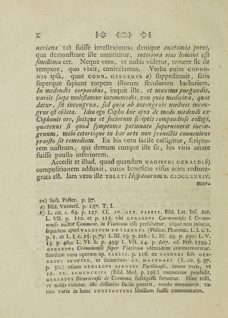 ner i an a zz) fuiffe intelleximus; denique analomia porci, qua dcmonftrare ille annitititur, interiora eius homini ejfie Jimillima cet. Neque vero, vt nobis videtur, temere fic de tempore, quo vixit, coniedtamus. Verba enim copho- nis ipfa, quae conr. gesnervs a) fuppeditauit, fatis fuperque fapiunt turpem iftorum feculorum barbariem. In medendis corporibus, inquit ille, ei maxime purgandis, variis faepe moleftamur incommodis, non quia medicina, quae datur, Jit in congrua, fed quia ab in congruis medicis incon¬ grue efit oblata. Ideo ego Copho boc opus de modo medendi ex Cop bonis ore, fuisque et fociorum feriptis compendio [e collegi, quatenus fi quod fymptoma potionato fuperuenerit incen- gruum, mihi ceteris que in hac arte non proueStis conueniens praejio fit remedium. Ex his vero facile colligitur, feripto- rem noftrum, qui demum cunque ille fit, his viris aetate fuiffe paullo inferiorem. Accedit et illud, quod quandam magistri geraldi£) compofitionem adduxit, cuius beneficio vifus acies redinte¬ grata eft. lam vero ille toleti Hifipanoruma. cioclxxxiv. tuor» zz) Sea. Pofter. p. 97. a) Bibi. Vniuerf. p. 187. T. I. b') L. cit. c. 63. p. 127. Cf. 10.. Ais. fabri c. Bibi. Lat. Inf. Act. L. VII. p. lio. et p. 115. vbi gerardvs Carmonen/is f. Cremo* nenjis auftor Comment. in Viaticum effe perbibetur, idque non iniuria, fiquidem apud valescvm detaranta (Philon. Pharmac. L. I. c. I. p. 1. et L. I. c. 25. p.79: L. III. 19. p. 216: L. IV. 29. p. 390: L. V. 13. p. 460: L. VI. 6. p. 499: L. VII. 14. p. 607. ed. Frft. 1599.) * gfrardvs Cremonenfts fuper Viaticum identidem commemoratur. Similem vero operam ap. fabri c» p. 116. ex gesneri fide ger¬ ardvs bvtvtvs, et fecundum ge. matthaei (L. cit. §.97. p. 50O etiam geraldvs bientvs Parthienfis, immo vero, vt 10. ge. schenckivs (Bibi. Med. p. 198.) memoriae prodidit, gerardvs Bituricenfis de Cremona, fufcepilfe feruntur. Hinc tolli, vr nobis videtur, ifte dilfenfus facile poterit, • modo memineris, va¬ rios varie in hunc constantini libellum fuifle commentatos.