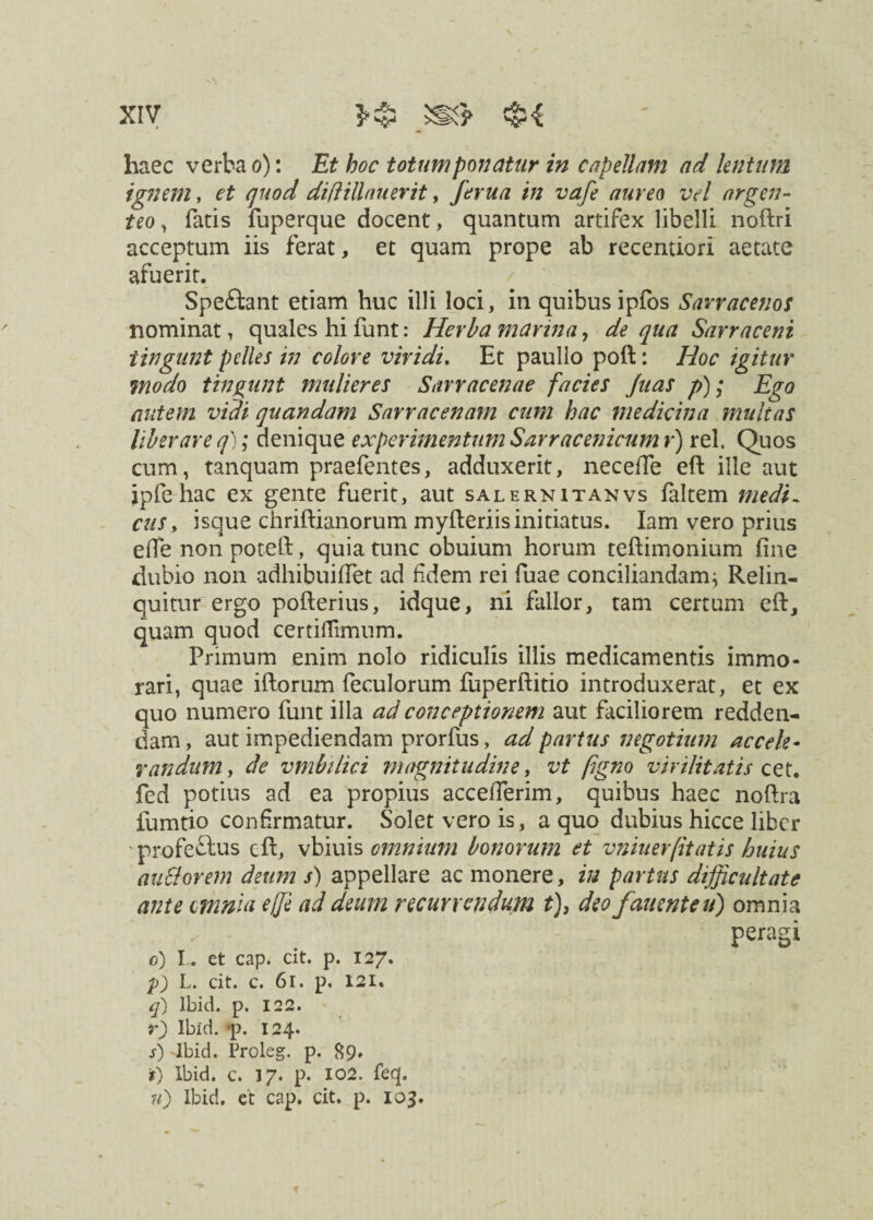 V xiv m? $$ haec verba o): Et hoc totum ponatur in capellam ad lentum ignem, et quod diftillaiierit, ferua in vafe aureo vd argen¬ teo , fatis fuperque docent, quantum artifex libelli noftri acceptum iis ferat, et quam prope ab recentiori aetate afuerit. Spe&ant etiam huc illi loci, in quibus ipfos Sarracenos nominat, quales hi funt: Herba marina, de qua Sarracent tingunt pelles in colore vividi. Et paullo poft: Hoc igitur 7nodo tingunt mulieres Snrracenae facies Juas p); Ego autem vidi quandam Sarracenam cum hac medicina multas liberare q); denique experimentum Sarracenicum r) rei. Quos cum, tanquam praefentes, adduxerit, necefte eft: ille aut ipfe hac ex gente fuerit, aut salernitanvs faltem medi~ cus, isque chriftianorum myfteriis initiatus. Iam vero prius ede non poteft, quia tunc obuium horum teftimonium fine dubio non adhibuiffet ad fidem rei fuae conciliandam} Relin¬ quitur ergo pofierius, idque, ni fallor, tam certum eft, quam quod certiffimum. Primum enim nolo ridiculis illis medicamentis immo¬ rari, quae iftorum feculorum fuperftitio introduxerat, et ex quo numero funt illa ad conceptionem aut faciliorem redden¬ dam, aut impediendam prorfus, ad partus negotium accele¬ randum, de vmbilici magnitudine, vt figno virilitatis cet. fed potius ad ea propius accefierim, quibus haec noftra fumtio confirmatur. Solet vero is, a quo dubius hicce liber profectus eft, vbiuis omnium bonorum et vniuer[itatis huius anciorem deum s) appellare ac monere, in partus difficultate ante omnia e(fe ad deum recurrendum t), deo fanent eu) omnia peragi o) I . et cap. cit. p. 127. p) L. cit. c. 61. p. 121. q) lbid. p. 122. r) lbid. *p. 124* s) lbid. Proleg. p. 89» *) lbid. c. 17. p. 102. feq.