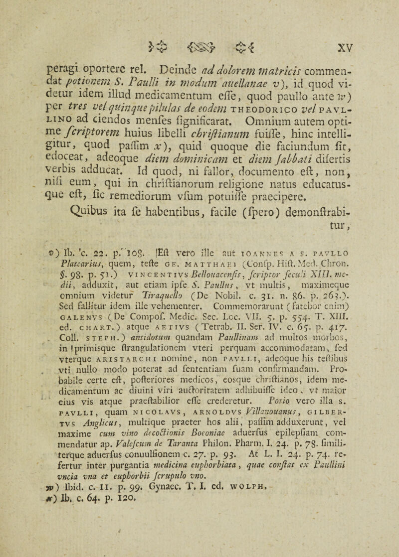 peragi oportere rei. Deinde ad dolorem matricis commea¬ nt potionem S, Paulli in modum auellanae v), id quod vi¬ detur idem illud medicamentum eiTe, quod paullo anteii?) per tres vel quinque pilulas de eodem Theodorico vel pavl- linq ad ciendos menfes fignificarat. Omnium autem opti¬ me fcriptorem huius libelli chriftiannm fuiiTe, hinc intelli- gitur, quod pallim x)y quid quoque die faciundum fit, edoceat, adeoque diem dominicam et diem jabbati difertis verbis adducat. Id quod, ni fallor, documento eft, non, nih eum, qui in chriftianorum religione natus educatus- que eft, fic remediorum vfum potuilfe praecipere. Quibus ita fe habentibus, facile (fpero) demonftrabi- tur, Ib. 'c. 22. p/ 308. jEft vero ille aut io annes a s. pavllo Platcarius, quem, tefte ge. Matthaei (Confp. Hift. Med. Chron. §. 98. p. 51.) vincentivs Bellouaccnfis, fcriptor JecuH XIIL me¬ dii, adduxit, aut etiam ipfe 0. Paullus, vt multis, maximeque omnium videtur Tiraquello (De Nobil. c. 31. n. 86. p. 26?.). Sed fallitur idem iile vehementer. Commemorarunt (fatebor enim) galenvs (De Compof. Medie. Sec. Lee. VII. 5. p. 554. T. XIII. ed. chart.) atque aetivs ( Tetrab. II. Ser. IV. c. 65. p. 417. Coli, steph.) antidotum quandam Paullinam ad multos morbos, in !primisque ftranguiationem vteri perquam accommodatam, fed vterque aristarchi nomine, non pavlij, adeoque his teftibus vti nullo modo poterat ad fententiam fuam confirmandam. Pro¬ babile certe eft, pofteriores medicos, eosque chriftianos, idem me¬ dicamentum ac diuini viri auctoritatem adhibuifle ideo , vt maior eius vis atque praeftabilior efte crederetur. Potio vero illa s. FAVLLI, quam NICOLAVS, ARNOLDVS VUlaUOUanUS y GILBER- tvs Anglicus, multique praeter hos alii, pallim adduxerunt, vel maxime cum vino decottionis Boeoniae aduerfus epilepfiam com¬ mendatur ap. Vakjcum de Taranta Philon. Pharm, I. 24. p. 78- fimili- terque aduerfus conuulfionem c. 27. p. 93. At L. I. 24. p. 74. re¬ fertur inter purgantia medicina euphorbiata , quae confiat cx Paullini vncia vna et euphorbii Jcrupulo vno. w) Ibid. c. II. p. 99. Gynaec. T. I. ed. wolph, jt) lb4 c. 64. p. 120.