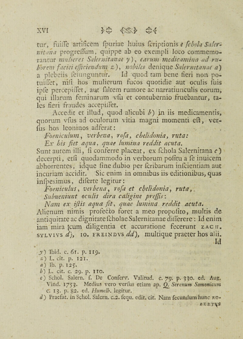 tur, fuiiTe artificem fpuriae huius fcriptionis e fcbola Saler¬ nitana progrefium, quippe ab eo exempli loco commemo¬ rantur mulieres Salernitanae y) * earum medicamina ad ru- liarem faciei efficiendum z)> nobiles denique Salernitanae a) a plebeiis Xei unguntur. Id quod tam bene fieri non po¬ tui (Ter , nili hos mulierum fucos quotidie aut oculis fuis ipfe percepidet, aut falcem rumore ac narratiunculis eorum, qui illarum feminarum vfu et contubernio fruebantur, ta¬ les fieri fraudes accepiiTet. Accedit et illud, quod alicubi b) in iis medicamentis, quorum vfus ad oculorum vitia magni momenti eft, ver- fus hos leoninos adferat: Foeniculum, verbena, rofa, chelidonia y ruta: Ex his fiet aqua, quae lumina reddit acuta. Sunt autem illi, fi conferre placeat, ex fehoia Salernitana c) decerpti, etfi quodammodo in verborum pofitu a fe inuicem abhorrentes, idque fine dubio per feribarum infeientiam aut incuriam accidit. Sic enim in omnibus iis editionibus, quas infpeximus, diferte legitur: Foeniculus, verbena, rofa et chelidonia, ruta, Subneniunt oculis dira caligine preffis: Nam ex iftis aqua fit, quae lumina reddit acuta. Alienum nimis profeblo foret a meo propofito, multis de antiquitate ac dignitate fcholae Salernitanae difierere : Id enim iam mira Icum diligentia et accuratione fecerunt zacii. sylvivs d)y io. freindvs ddf muldque praeter hos a!ii. Id y) Ibid. c. 6r. p. 119. z) L. cit. p. 121. a) Ib. p. 125. b) L. cit. c. 29. p. ITO. c) Schol. Salem, f. De Conferv. Valitud. c. 79“. p. 950. cd. Au». Vind. 1753* Medius vero verfus etiam ap. Q. Serenum Satnonicum c. 19. p. 82. ed. Hianelb. legitur. d) Praeiat. in Schol. Salem, c.2. fequ. edit. cit. Nam fecundum hunc ro- - H E RT\(5»