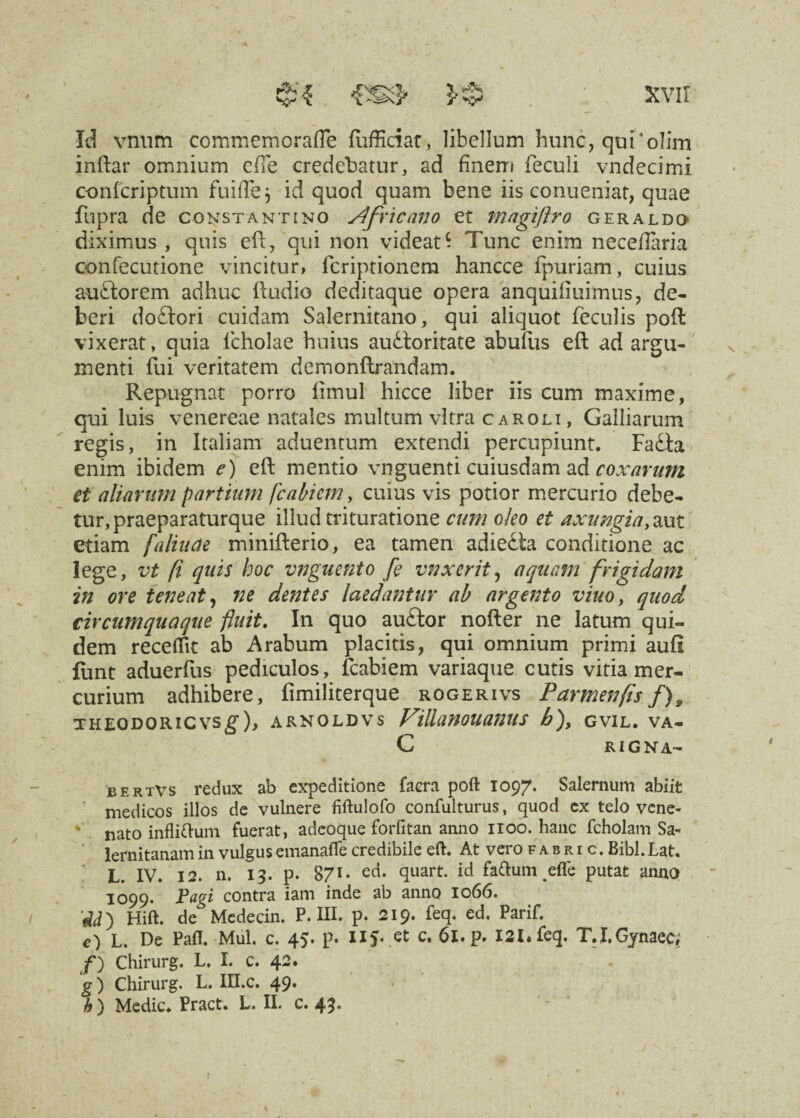 Ysy Id vnum commemorafle (ufficiat, libellum hunc, qui‘olim inftar omnium ede credebatur, ad finem feculi vndecimi confcriptum fuifle$ id quod quam bene iis conueniat, quae fupra de Constantino j4frtcano et magtftro geraldo diximus , quis eft, qui non videat- Tunc enim neceflaria confecutione vincitur, fcriptionem hancce fpuriam, cuius au florem adhuc (ludio deditaque opera anquifiuimus, de¬ beri doftori cuidam Salernitano, qui aliquot feculis poft vixerat, quia lcholae huius auctoritate abufus eft ad argu¬ menti fui veritatem demonftrandam. Repugnat porro (imul hicce liber iis cum maxime, qui luis venereae natales multum vitra caroli, Galliarum regis, in Italiam aduentum extendi percupiunt. FaCta enim ibidem e) eft mentio vnguenti cuiusdam ad coxarum et aliarum partiam fcabicmy cuius vis potior mercurio debe¬ tur, praeparaturque illud trituratione cum oleo et axungia,aut etiam [alia a e minifterio, ea tamen adieCta conditione ac lege, vt fi quis hoc vnguento fe vnxerit, aquam frigidam in ore teneat, ne dentes laedantur ab argento viuo, quod circumquaque fluit. In quo auCtor nofter ne latum qui¬ dem receflk ab Arabum placitis, qui omnium primi aufi funt aduerfus pediculos, fcabiem variaque cutis vitia mer¬ curium adhibere, (imiliterque rogerivs Parmenfis /), theodoricvsg), arnoldvs ViUanouanus b), GVlL. VA- C RIGNA- bertVs redux ab expeditione faera poft 1097. Salernum abiit medicos illos de vulnere fiftulofo confulturus, quod cx telo vene- ' nato infliftum fuerat, adeoque forfitan anno 1100. hanc fcholam Sa¬ lernitanam in vulgus emanafle credibile eft. At vero fabric. Bibi. Lat. L. IV. 12. n. 13. p. 8/1* ed. quart. id fattum efle putat anno 1099. contra iam inde ab anno 1066. 'id') Hift. de Medecin. P. IU. p. 219. feq. ed, Parif. c) L. De Pafl. Mul. c. 45. p. c* 61. p. I21.feq. T.I.Gynaeq /) Chirurg. L. I. c. 42. g) Chirurg. L. III.c. 49. b ) Medie. Pract. L. II. c. 43. I f