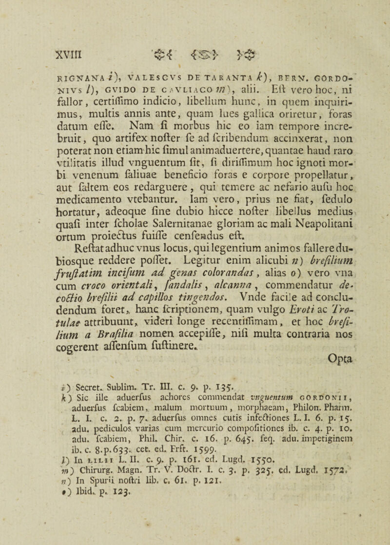 Y^r1 RIGNAKA i), VALESCVS DE TARANTA /J), BFRV. GORDO- nivs /), gvido de cavliaco w), alii. ER vero hoc, ni fallor, certiffimo indicio, libellum hunc, in quem inquiri¬ mus, multis annis ante, quam lues gallica oriretur, foras datum effe. Nam fi morbus hic eo iam tempore incre¬ bruit , quo artifex nofter fe ad fcribendum accinxerat, non poterat non etiam hic fimulanimaduertere, quantae haud raro vtilitatis illud vnguentum fit, fi diriflimum hoc ignoti mor¬ bi venenum faliuae beneficio foras e corpore propellatur, aut faltem eos redarguere , qui temere ac nefario aufu hoc medicamento vtebantur. Iam vero, prius ne fiat, fedulo hortatur, adeoque fine dubio hicce nofter libellus medius quafi inter fcholae Salernitanae gloriam ac mali Neapolitani ortum proieftus fuifie cenfeadus eft. Reftat adhuc vnus locus, qui legentium animos fallere du- biosque reddere poffet. Legitur enim alicubi;;) brefilium fruftatim incifum ad genas colorandas, alias o) vero vna cum croco orientali, fandalis , aleam?a , commendatur de- coSlio brefilii ad capillos tingendos. Vnde facile ad conclu¬ dendum foret,, hanc icriptionem, quam vulgo Eroti ac Tro- tulae attribuunt,, videri longe recenti flimam, et hoc brefi- lium a Brafilia nomen accepiffe, nifi multa contraria nos cogerent affenfum fuftinere,. Opta i ) Secret.. Sublim. Tr. III. c. 9. p. 155. A) Sic iile aduerfus achores commendat vnguentum gordonii, aduerfus fcabiem, malum mortuum , morphaeam, Philon. Pharm. L. I. c. 2. p. 7.. aduerfus omnes cutis infeftiones L. I. 6. p. 15. adu. pediculos varias cum mercurio compofitiones ib. c. 4. p. 10. adu. fcabiem, Phil. Chir. c. 16. p. 645. feq. adu. impetiginem ib. c. 8-P-633-. cet. ed. Frft. 1599. j[) In lili i L. II. c. 9. p. 161. ed. Lugd. 1550. ?n) Chirurg. Magn. Tr. V. Doftr. I. c. 3. p. 325, ed. Lugd. 1572* n) In Spurii noftri lib. c. 61. p. 121. #) Ibid.. p.. 123.