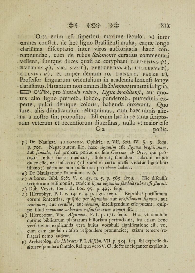 Orta enim eft fuperlori maxime feculo , vt inter omnes conftat, de hoc ligno Braiilienli multa, eaque longe clariflima difceptatio inter viros auctoritatis haud con¬ temnendae , cum de rebus Salomonis curatius commentari vellent, funtque duces quafi ac coryphaei lippenivs p), HVETIVS VRSINVS r), PF EIF F E RVS S ) , HlLLERVSf), celsivs u), et nuper demum io. ernest. faber v), Profeflor linguarum orientalium in academia Ienenfi longe clariflimus. Hi tantum non omnes illa.W^o^transmilla ligna, EZD' OVhH, pro Santalo rubro, Ligno brafilienfi, aut quo- uis alio ligno pretiofo, folido, ponderofo, putredinis ex¬ perte, pulcri denique coloris, habenda duxerant. Quo iure, aliis diiudicandum relinquimus, cum haec nimis alie¬ na a noftro fint propofito. Eft enim hac in re tanta icripto- rum veterum et recentiorum diuerfitas, nulla vt maior ede C z - poffit» p) De Nauigat. salomon. Ophirit. c. VIT. Sed. IV. §. 9. fequ. p. 701. Negat autem ille, haec algumim e fle lignum brajtlianum, aut fandala, feci probare potius ex fide Garciae ab Orto, qui pro- regis Indici fuerat medicus, alloborat, fandalum rubrum neque dulce effe, ncc inficere: (id quod ei certe inefle videtur ligno bra« fdiano;) adeoque non pofle non pro ebeno haberi» De Nauigatione Salomonis c. 6, r) Arboret. Bibi. Sed. V. c. 43. n. 5. p. 565. fequ. Hic difcuflis fcriptorum teftimoniis, tandem ligna algumim fandala rubra effe Jlatuit. j) Dub. Vexat. Cent. II. Loc, 95. p. 493. fequ. t) Hierophyt. P. I. c, 13. n. 9. p. 130. fequ. Reprobat potiflimum eorum fententias, qui'hic per algumim aut brajilianum lignum, aut cedrinum, aut corallia, aut ebenum, intelligendum efle putant, quip¬ pe illud commune arborum rejiniferarum nomen fit. #) Hierobotan. Voc. Algumim, P. I. p. 171. fequ. Hic, vt omnium optime bibliearum plantarum hiftoriam pertradauit, ita etiam bene verfatus in explicanda vera huius vocabuli fignificatione eft, vt, cum eam fandalo noftro refpondere pronunciet, etiam temere re¬ fragari nemo audeat. i>) Archaeolog. derHebraeerV.1. Alfcbn. VII. p. 334. feq. Ibi exprefle di- eitur refpondere fantalo. Reliqua vero V. Cl. dode ac eleganter explicuit.