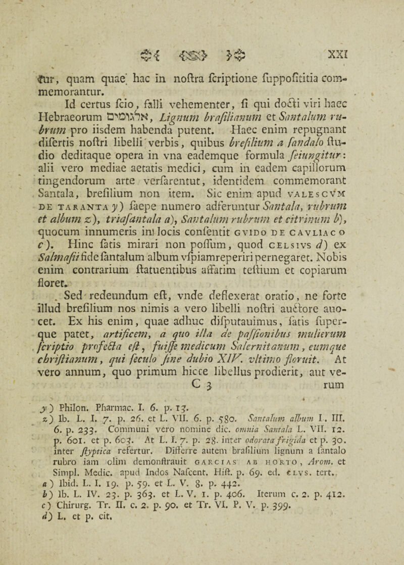 % % fe, quam quae' hac In noftra fcriptione fuppofititia com¬ memorantur. Id certus fcio, falli vehementer, fi qui docii viri haec Hebraeorum , Lignum brafilianutn et Sunt alum ru¬ brum pro iisdem habenda putent. Haec enim repugnant difertis noftri libelli verbis, quibus brefilium a fandalo ftu- dio deditaque opera in vna eademque formula feiungitur: alii vero mediae aetatis medici, cum in eadem capillorum tingendorum arte verfarentut, identidem commemorant Santala, brefilium non item. Sic enim apud valescvm de taranta y) faepe numero adferuntur Santala, rubrum et album z), triaflantala a), Santalum rubrum et citrinum b), quocum innumeris in? locis confentit gvido de cavliac o c). Hinc fatis mirari non poffum, quod celsivs d) ex Salmafiifldelantalum album vfpiamreperiripernegaret. Nobis enim contrarium ftatuentibus affatim teftium et copiarum floret. . Sed'redeundum eft, vnde deflexerat oratio, ne forte illud brefilium nos nimis a vero libelli noftri auftore atio- cet. Ex his enim, quae adhuc difputauimus, latis fuper- que patet, artificem, a quo illa de paffionibus mulierum fcriptio profe&a eft, faiffe medicum Salernitanum, eum que cbriftianum, qui feculo Jine dubio XIV. v It imo floruit. At vero annum, quo primum hicce libellus prodierit, aut ve- C 3 rum ^ ^ » y) Philon. Pharmac. I. 6. p. 13. z) Ib. L. I. 7. p. 26. et L. VII. 6. p. .580. Santalum album I . III. 6. p. 233. Communi vero nomine dic. omnia Santala L. VII. 12. p. 601. et p. 603. At L. I. 7. p. 2 8- irttiir odorata frigida et p. 30. inter ftyptica refertur. Differre autem brafilium lignum a fantalo rubro iam olim demonftrauit garcias ab horto, Arom. et Simpl. Medie, apud Indos Nafcent. Hid. p. 69. ed. clvs. tert.. a ) lbid. L. I. 19. p. 59. et L. V. 8. p, 442. b) Ib. L. IV. 23. p. 363. et L. V. 1. p. 406. Iterum c. 2. p. 412. c) Chirurg. Tr. II, c. 2. p. 90. et Tr. VI. P. V. p. 399. d) L. et p. cit.