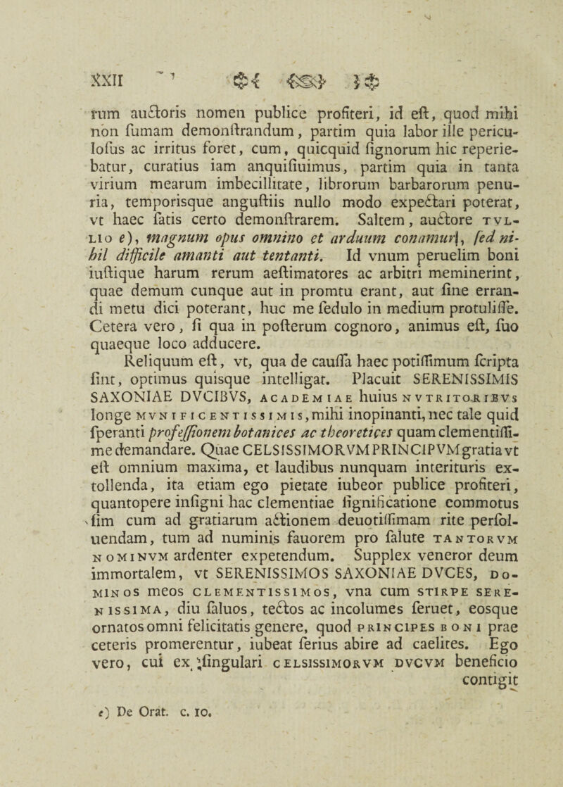 rum au£toris nomen publice profiteri, id eft, quod mihi non fumam demonftrandum, partim quia labor ille pericu- lofus ac irritus foret, cum, quicquid lignorum hic reperie- batur, curatius iam anquifiuimus, partim quia in tanta virium mearum imbecillitate, librorum barbarorum penu¬ ria, temporisque anguftiis nullo modo expe£iari poterat, vt haec fatis certo demonftrarem. Saltem, auftore tvl- lio magnum opus omnino et arduum conamur\, [ed ni¬ hil difficile amanti aut tentanti. Id vnum peruelim boni iuftique harum rerum aeftimatores ac arbitri meminerint, quae demum cunque aut in promtu erant, aut fine erran¬ di metu dici poterant, huc me fedulo in medium protulifte. Cetera vero, fi qua in pofterum cognoro, animus eft, fuo quaeque loco adducere. Reliquum eft, vt, qua de caufia haec potiffimum fcripta fint, optimus quisque intelligat. Placuit SERENISSIMIS SAXONIAE DVCIBVS, academiae huius n v tr ito.r ibvs longe mvn ificentissim i s, mihi inopinanti, nec tale quid fperanti profejjionembotanices ac theoretices quamclementifli- m e de m andare. Quae CELSISSIMOR VM P RIN C1P VM gratia vt eft omnium maxima, et laudibus nunquam interituris ex¬ tollenda, ita etiam ego pietate iubeor publice profiteri, quantopere infigni hac clementiae fignificatione commotus 'fim cum ad gratiarum aitionem deuotiflimam rite perfol- uendam, tum ad numinis fauorem pro falute tantorvm n ominvm ardenter expetendum. Supplex veneror deum immortalem, vt SERENISSIMOS SAXONIAE DVCES, do¬ minos meos clementissimos, vna cum stirpe sere¬ nissima, diu faluos, te£los ac incolumes feruet, eosque ornatos omni felicitatis genere, quod principes boni prae ceteris promerentur, iubeat ferius abire ad caelites. Ego vero, cui ex ^fingulari celsissimorvm dvcvm beneficio contigit 0 De Orat. c. io.