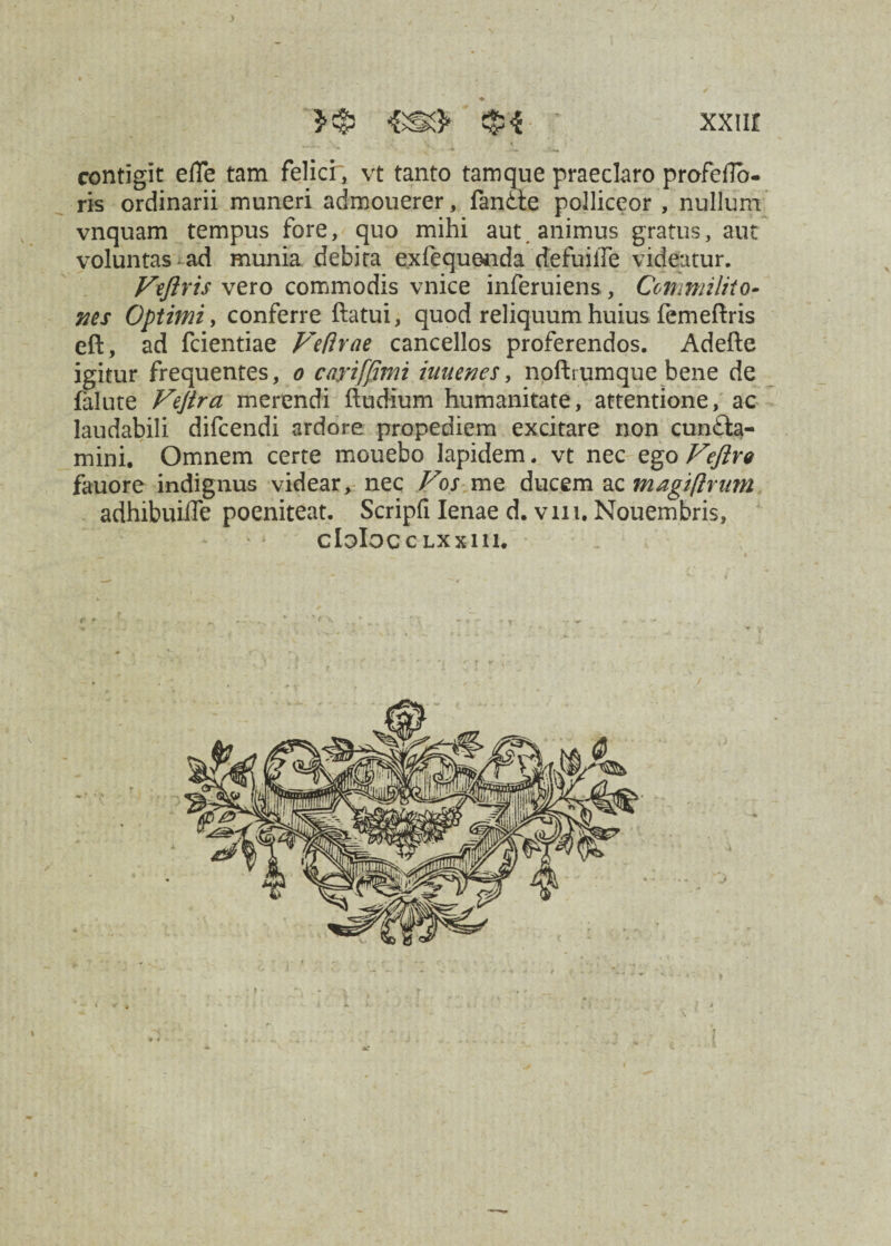 contigit effe tam felicr, vt tanto tamque praeclaro profeflo- ris ordinarii muneri admouerer, fanCte polliceor , nullum vnquam tempus fore, quo mihi aut, animus gratus, aut voluntas ad munia debita e.xfequenda defuiiTe videatur. Vtftris vero commodis vnice inferuiens, Commilito- ms Optimi, conferre flatui, quod reliquum huius femeftris eft, ad fcientiae Veflrae cancellos proferendos. Adefte igitur frequentes, o cajriffimi iuuenes, noftrumque bene de falute Vejira merendi ftudium humanitate, attentione, ac laudabili difcendi ardore propediem excitare non cuncta¬ mini. Omnem certe mouebo lapidem. vt nec ego Veftre fauore indignus videar, nec Vos me ducem ac magiflrum adhibuiffe poeniteat. Scripfi lenae d. vm. Nouembris, CloIoC C LXXlll.