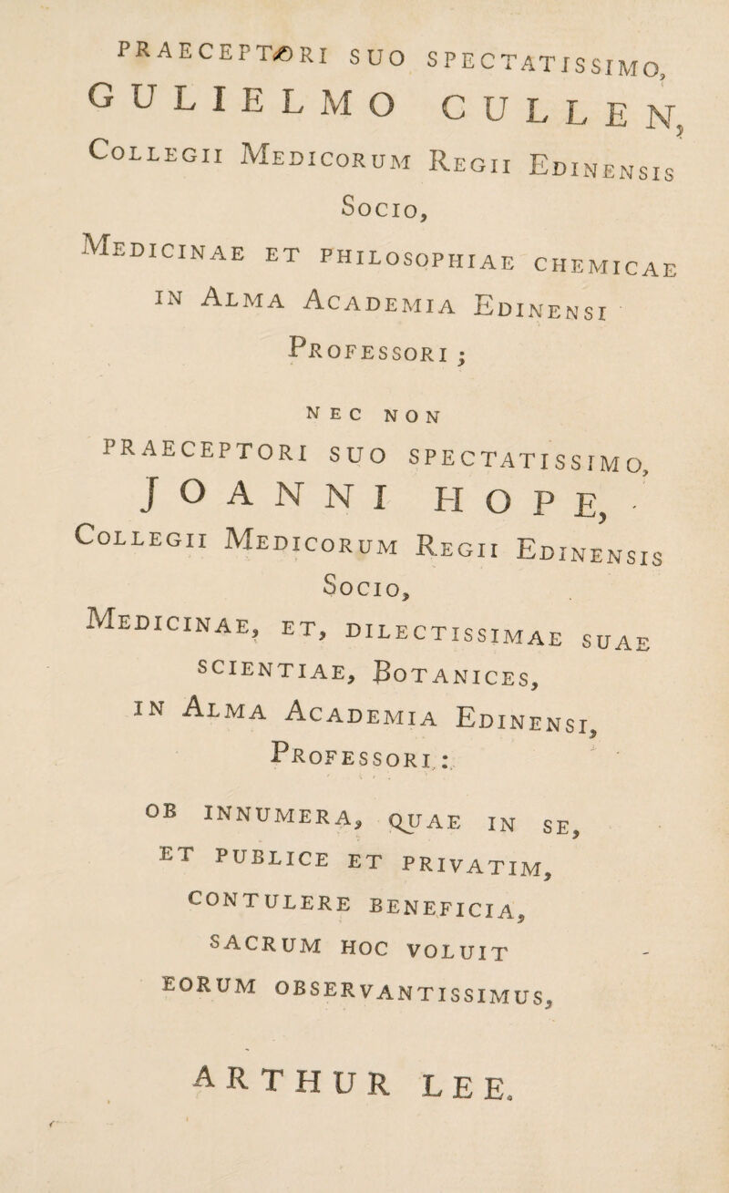 PRAECEPTORI SUO SPECTATISSIMO, gulielmo gullen 5 Collegii Medicorum Regii Edinensis Socio, Medicinae et philosophiae chemicae in Alma Academia Edinensi PROFESSORI ; nec non PRAECEPTORI SUO S P E C TAT I S S I M 0? ] O A N N X H O P E, • Collegii Medicorum Regii Edinensis Socio, Medicinae, et, dilectissimae suae SCIENTIAE, BOTANICES, in Alma Academia Edinensi $ Professori.: OB INNUMERA, QJJAE IN SE, ET PUBLICE ET PRIVATIM J* CONTULERE BENEFICIA*, SACRUM HOC VOLUIT eorum observantissimus. ARTHUR LEE,