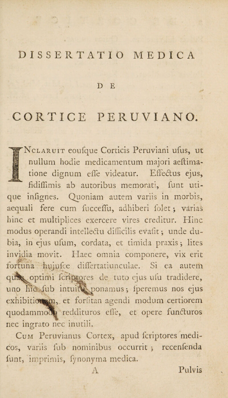 D E CORTICE PERUVIANO. Nclaruxt eoufque Corticis Peruviani ufus, ut nullum hodie medicamentum majori aeftima- tione dignum effe videatur. Effedtus ejus, fidifTimis ab autoribus memorati, funt uti¬ que infignes. Quoniam autem variis in morbis, aequali fere cum fucceffu, adhiberi folet ^ varias hinc et multiplices exercere vires creditur. Hinc modus operandi intelle&u difficilis evafit •, unde du¬ bia, in ejus ufum, cordata, et timida praxis•, lites invidia movit. Haec omnia componere, vix erit fortuna hujufce diflertatiunculae. Si ea autem qt^^optimi feri plores de tuto ejus ufu tradidere, uno lub jub intuitfeponamus; iperernus nos ejus exhibitio^m, et forlitan agendi modum certiorem quodammoofe reddituros eile, et opere funduros nec ingrato nec inutili. Cum Peruvianus Cortex, apud fcriptores medi¬ cos, variis fub nominibus occurrit ^ recenfenda funt, imprimis, fynonyrna medica. A Pulvis