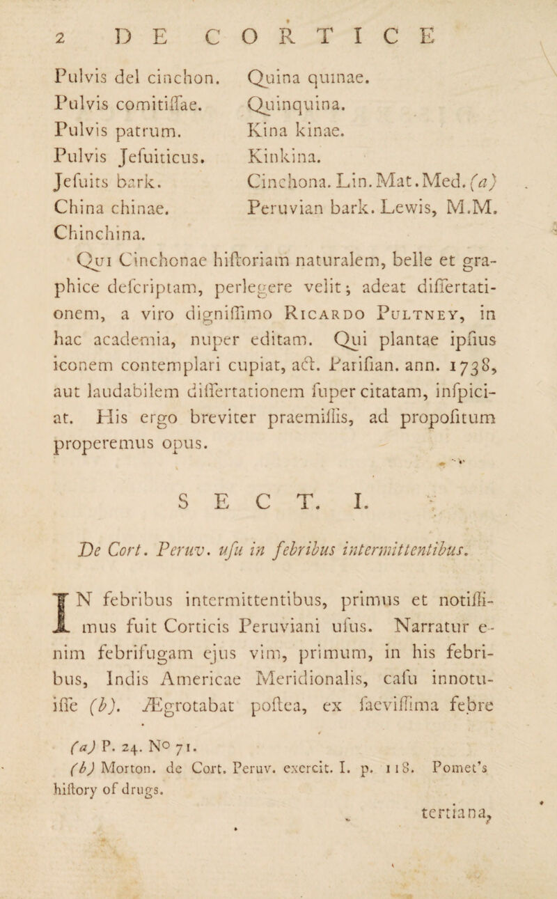 Pulvis dei cinchon. Pulvis comitiflae. Pulvis patrum. Pulvis Jefuiticus. Jefuits bark. China chinae. Quina quinae. Quinquina. Kina kinae. Kinkina. Cinchona. Lin. Mat.Med. (a) Peruvian bark.Lewis, M.M. Chinchina. Qui Cinchonae hiftoriam naturalem, belle et gra¬ phice defcriptam, perlegere velit; adeat difiertati- onem, a viro digniflimo Ricardo Pultnev, in hac academia, nuper editam. Qui plantae ipfius iconem contemplari cupiat, ad. Parifian. ann. 1738, aut laudabilem di lier tat io nem fuper citatam, infpici- at. His ergo breviter praemiilis, ad propofitum properemus opus. ' *■ S E C T. I. De Cort. Peruv. ufu in febribus intermittentibus. IN febribus intermittentibus, primus et notiffi- mus fuit Corticis Peruviani ufus. Narratur e- nim febrifugam ejus vim, primum, in his febri¬ bus, Indis Americae Meridionalis, cafu innotu- iffe (b). iEgrotabat poftca, ex faeviffima febre (a) P. 24. No 71. ('SJMonon. dc Cort. Peruv. excrcit. I. p. 118. Pomeds hiftory of drugs. tertiana.