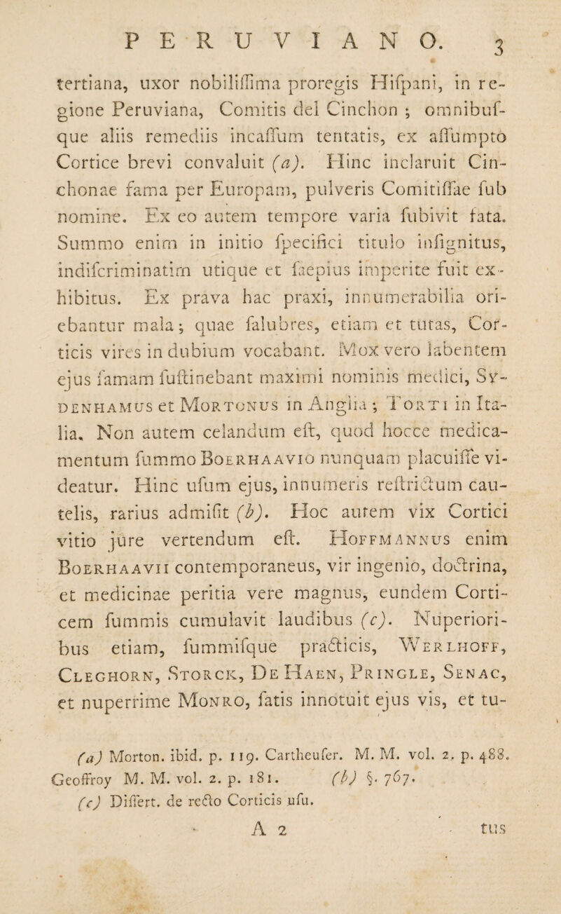 tertiana, uxor nobiliffima proregis Hifpani, in re~ gione Peruviana, Comitis dei Cinclion ; omnibuf- que aliis remediis incaffum tentatis, ex aflumpto Cortice brevi convaluit (a). Hinc inclaruit Cin- chonae fama per Europam, pulveris Comi tilia e fub nomine. Ex eo autem tempore varia fubivit tata. Summo enim in initio fpecifici titulo infignitus, indifcriminatirn utique et faepius imperite fuit ex¬ hibitus. Ex prava hac praxi, innumerabilia ori¬ ebantur mala; quae falubres, etiam et tutas. Cor¬ ticis vires indubium vocabant. Mox vero labentem ejus famam fuftinebant maximi nominis medici, Sv- denhamus et Mortonus m Anglii; Torti in Ita¬ lia. Non autem celandum eft, quod hocce medica¬ mentum fummoBoERHAAVio nunquam placuiffe vi¬ deatur. Hinc ufum ejus, innumeris reftricf um cau¬ telis, rarius admifit (b). Hoc autem vix Cortici vitio jure vertendum eft. Hoffmannus enim Boerhaavii contemporaneus, vir ingenio, dodlrina, et medicinae peritia vere magnus, eundem Corti¬ cem fummis cumulavit laudibus (c). Nuperiori¬ bus etiam, fummifque pradticis, Werlhoff, Cleghorn, Storck, DeHaen, Pringle, Senac, et nuperrime Monro, fatis innotuit ejus vis, et tu- (a) Morton. ibid. p. 119. Cartheufer. M. M. vol. 2, p. 483. Gcoffroy M. M. vol. 2. p. 181. (b) §. 7^7* (c) Differt, de re&o Corticis wfu. A 2 tus