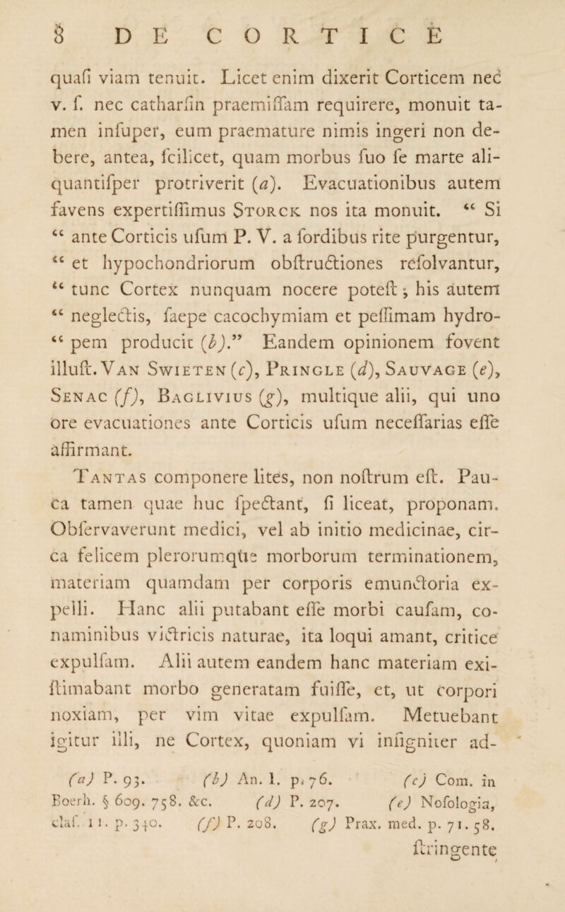 quafi viam tenuit. Licet enim dixerit Corticem nec v. f. nec catharfin praemiffam requirere, monuit ta¬ men infuper, eum praemature nimis ingeri non de¬ bere, antea, fcilicet, quam morbus fuo fe marte ali- quantifper protriverit (a). Evacuationibus autem favens expertiffimus Storck nos ita monuit. cc Si cc ante Corticis ufum P. V. a fordibus rite purgentur, £c et hypochondriorum obftruftiones refolvantur, u tunc Cortex nunquam nocere poteft j his autem “ neglectis, faepe cacochymiam et peilimam hydro- “ pem producit (b)” Eandem opinionem fovent illuft. Van Swieten (r), Pringle (*/), Sauvage (c), Senac (f), Baglivius (§■), multique alii, qui uno ore evacuationes ante Corticis ufum neceffarias elfe affirmant. Tantas componere lites, non noftrum eft. Pau¬ ca tamen quae huc fpettant, fi liceat, proponam, Obfervaverunt medici, vel ab initio medicinae, cir¬ ca felicem plerorumqtis morborum terminationem, materiam quamdam per corporis emunctoria ex¬ pelli. Hanc alii putabant effe morbi caufam, co¬ naminibus viftricis naturae, ita loqui amant, critice expulfam. Alii autem eandem hanc materiam exi- ftimabant morbo generatam fuifife, et, ut corpori noxiam, per vim vitae expulfam. Metuebant igitur illi, ne Cortex, quoniam vi infigniier ad- (a) P. 93. (b) An. 1. p. 76. (c) Com. in Boerh. § 609. 758. &c. (d) P. 207. (e) Nofologia, dal. 11. p. 340. (f) P. 208. (g) Prax. med. p. 71.58. ftringentc