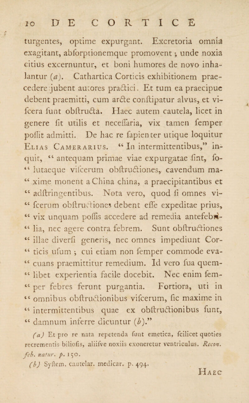 turgentes, optime expurgant. Excretoria omnia exagitant, abforptionemque promovent •, unde noxia citius excernuntur, et boni humores de novo inha¬ lantur (a). Cathartica Corticis exhibitionem prae¬ cedere jubent autores pradlicF Et tum ea praecipue debent praemitti, cum ardte conftipatur alvus, et vi- fcera funt obftru&a. Haec autem cautela, licet in genere fit utilis et necefTaria, vix tamen femper pollit admitti. De hac re fapienter utique loquitur Elias Camerarius. “ In intermittentibus,” in- cjuit, cc antequam primae viae expurgatae fint, fo- tc lutaeque vifcerum ohffruftiones, cavendum ma- cc xime monent aChina china, a praecipitantibus et “ adftringentibus. Nota vero, quod fi omnes vi- “ fcerum obftrudfiones debent effe expeditae prius, “ vix unquam poffis accedere ad remedia antefebui- cc lia, nec agere contra febrem. Sunt obflrucliones “ illae diverfi generis, nec omnes impediunt Cor- “ ticis ufum *, cui etiam non femper commode eva- “ euans praemittitur remedium. Id vero fua quem- cc libet experientia facile docebit. Nec enim fem- cc per febres ferunt purgantia. Fortiora, uti in tc omnibus obflrudlionibus vifcerum, fic maxime iri “ intermittentibus quae ex obftrubt ion ibus funt, ct damnum inferre dicuntur (£).” (a) Et pro re nata repetenda funt emetica, fcilicet quoties recrementis bilioiis, aliifve noxiis exoneretur ventriculus. Recon. feb. nalur. p. 150. (b) Syftem. cautelar. medicar, p. 494. Haec