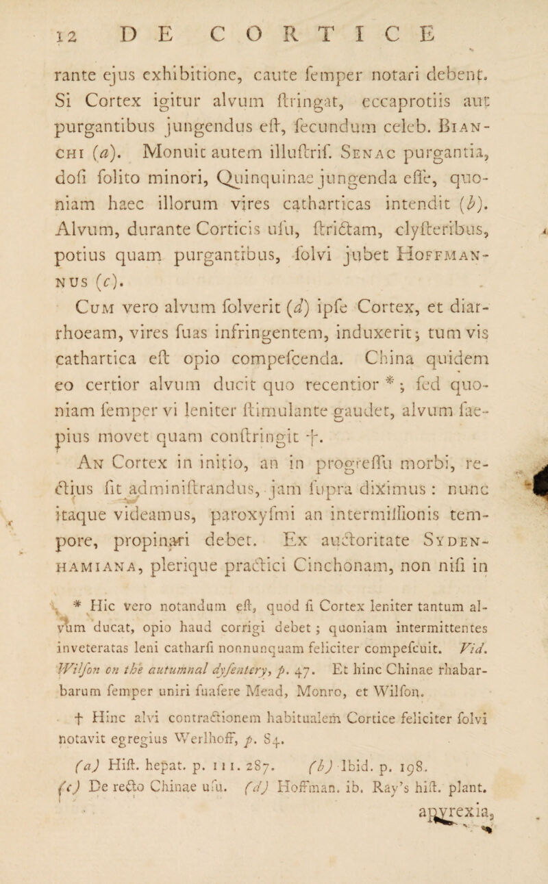 rante ejus exhibitione, caute femper notari debent. Si Cortex igitur alvum ftrin-gat, eccaprotiis aut purgantibus jungendus efh, fecundum celeb. Bian- chi (a). Monuit autem illuftrif. Senac purgantia, dofi folito minori, Qiiinquinae jungenda effe, quo¬ niam haec illorum vires catharticas intendit (b). Alvum, durante Corticis ufu, fbridtam, clyiterrbus, potius quam purgantibus, folvi jubet Hoffman¬ nus (c). Cum vero alvum folverit (d) ipfe Cortex, et diar¬ rhoeam, vires fuas infringentem, induxerit; tum vis cathartica eft opio compefcenda. China quidem eo certior alvum ducit quo recentior *; fed quo¬ niam femper vi leniter ftimulantc gaudet, alvum fae- pius movet quam conftringit An Cortex in initio, an in progf effli morbi, re¬ ctius fipadrniniftrandus, jam lupra diximus : nunc itaque videamus, paroxyfmi an intermilfionis tem¬ pore, propinari debet. Ex auctoritate Syden- hami ana, plerique praedici Cinchonam, non nifi in N # Hic vero notandam eft, quod ii Cortex leniter tantum al- vum ducat, opio haud corrigi debet ; quoniam intermittentes inveteratas leni catharfi nonnunquam feliciter compefcuit. Vi d. Wilfon en the autumnal dyfentcry, p. 47. Et hinc Chinae rhabar- barum femper uniri fuafere Mead, Monro, et Wilfon. f Hinc alvi contradtionem habitualem Cortice feliciter folvi notavit egregius Werlhoff, p. S4. (a) Hift. hepat. p. 11 1. 287. (b) Ibid. p. 198. (c) De redo Chinae ufu. (d) HofFman. ib. Ray’s hift. piant.