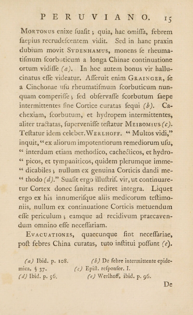 *5 Mortonus enixe luafit; quia, hac omifla, febrem faepius recrudeicentem vidit. Sed in hanc praxin dubium movit Sydenhamus, monens fe r heu ma¬ ti fmum fcorbuticum a longa Chinae continuatione ortum vidiffe (a). In hoc autem bonus vir hallu¬ ci natus effe videatur. Afferuit enim Grainger, fe a Cinchonae ufu rheumatifmum fcorbuticum nun¬ quam comperitTe; fed obfervaffe fcorbutum faepe intermittentes fine Cortice curatas fequi (b). Ca¬ chexiam, fcorbutum, et hydropem intermittentes, aliter tra&atas, fuperveniffe reflatur MEiBOMius(Vj. Teflatur idem celeber.WERLHOFF. Multos vidi,*9 inquit,cc ex aliorum impotentiorum remediorum ufu, “ interdum etiam methodico, cacheCricos, et hydro» “ picos, et tympaniticos, quidem plerumque imme» 6C dicabiles *, nullum ex genuina Corticis dandi me- <e thodo (d)” Suafit ergo illuilrif. vir, ut continuare¬ tur Cortex donec fanitas rediret integra. Liquet ergo ex his innumerifque aliis medicorum teftimo- niis, nullum ex continuatione Corticis metuendum effe periculum *, eamque ad recidivum praecaven¬ dum omnino effe neceffariam. Evacuationes, quaecunque fint neceffariae, poft febres China curatas, tuto inftitui poliunt (e). (a) Ibid. p. 108. (b) De febre intermittente epide¬ mica, § 37. (c) Epifl. refponfor. I. (d) Ibid. p. 56. (e) Werlhoff, ibid. p. 96» De