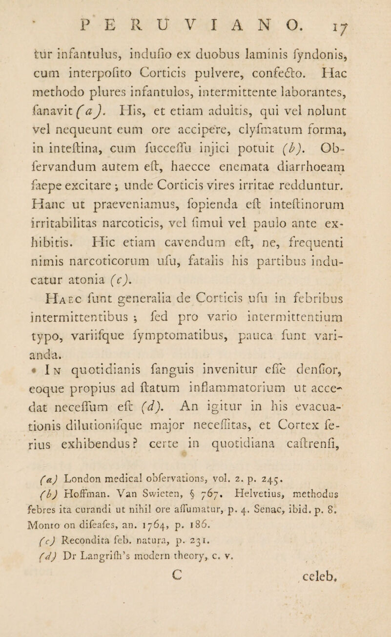 PERU V I A N O. tur infantulus, indufio ex duobus laminis fyndonis, cum interpofito Corticis pulvere, confedto. Hac methodo plures infantulos, intermittente laborantes, fanavit (a). His, et etiam adultis, qui vel nolunt vel nequeunt eum ore accipere, clyfmatum forma, in inteftina, cum fuccdfu injici potuit (b). Oh- fervandum autem eft, Iiaecce enemata diarrhoeam •v faepe excitare ; unde Corticis vires irritae redduntur. Hanc ut praeveniamus, fopienda eft inteftinorum irritabilitas narcoticis, vel (imul vel paulo ante ex* 1 i. bibitis. Elie etiam cavendum eft, ne, frequenti nimis narcoticorum ufu, fatalis his partibus indu¬ catur atonia (c). Haec funt generalia de Corticis ufu in febribus intermittentibus ; fed pro vario intermittentium typo, variifque fymptomatibus, pauca funt vari¬ anda. • In quotidianis fanguis invenitur effe denflor, eoque propius ad ftatum inflammatorium ut acce¬ dat neceftum eft (d). An igitur in his evacua¬ tionis dilutionifque major neceffitas, et Cortex fe¬ rius exhibendus ? certe in quotidiana caftrenfi, (a) London medical obfervations, vol. 2. p. 245. (b) Hoffman. Van Swieten, § 767. Helvetius, methodus febres ita curandi ut nihil ore aflumatur, p. 4. Senae, ibid, p. 8. Monro on difeafes, an. 1764, p. 186. (c) Recondita feb. natura, p. 231. (d) Dr Langri(h’s modern theory, c. v. C celeb.