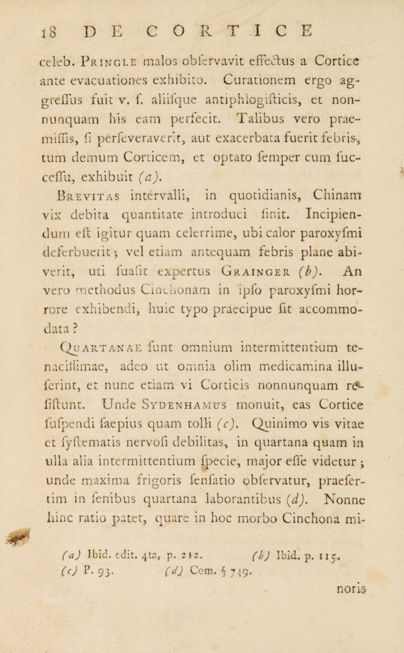 c:eleb. Pringle malos obfervavit effectus a Cortice ante evacuationes exhibito. Curationem ergo ag- greffus fuit v. f. aliifque antiphiogidicis, et non- nnnquam his eam perfecit. Talibus vero prae- miffis, fi perfeveraverit, aut exacerbata fuerit febris-, tum demum Corticem, et optato femper cum fuc- ceffu, exhibuit (a). Brevitas intervalli, in quotidianis, Chinam vix debita quantitate introduci finit. Incipien¬ dum eft igitur quam celerrime, ubi calor paroxyfmi deferbuerit; vel etiam antequam febris plane abi¬ verit, uti fuafit expertus Grainger (b). An vero methodus Cinchonam in ipfo paroxyfmi hor¬ rore exhibendi, huic typo praecipue fit accommo¬ data ? Quartanae funt omnium intermittentium te- naciflimae, adeo ut omnia olim medicamina illu- ferint, et nunc etiam vi Corticis nonnunquam re¬ lidunt. Unde Sydenhamus monuit, eas Cortice fufpendi faepius quam tolli (c). Quinimo vis vitae et fydematis nervofi debilitas, in c)uartana quam in ulla alia intermittentium fpecie, major ede videtur ; unde maxima frigoris fenfatio obfervatur, praefer- tim in lenibus quartana laborantibus (d). Nonne hinc ratio patet, quare in hoc morbo Cinchona mi- (a) Ibid. edit. 4ta, p. 212. (b) Ibid. p. 11 9. (c) P. 93. (d) Com. § 7^9. nons