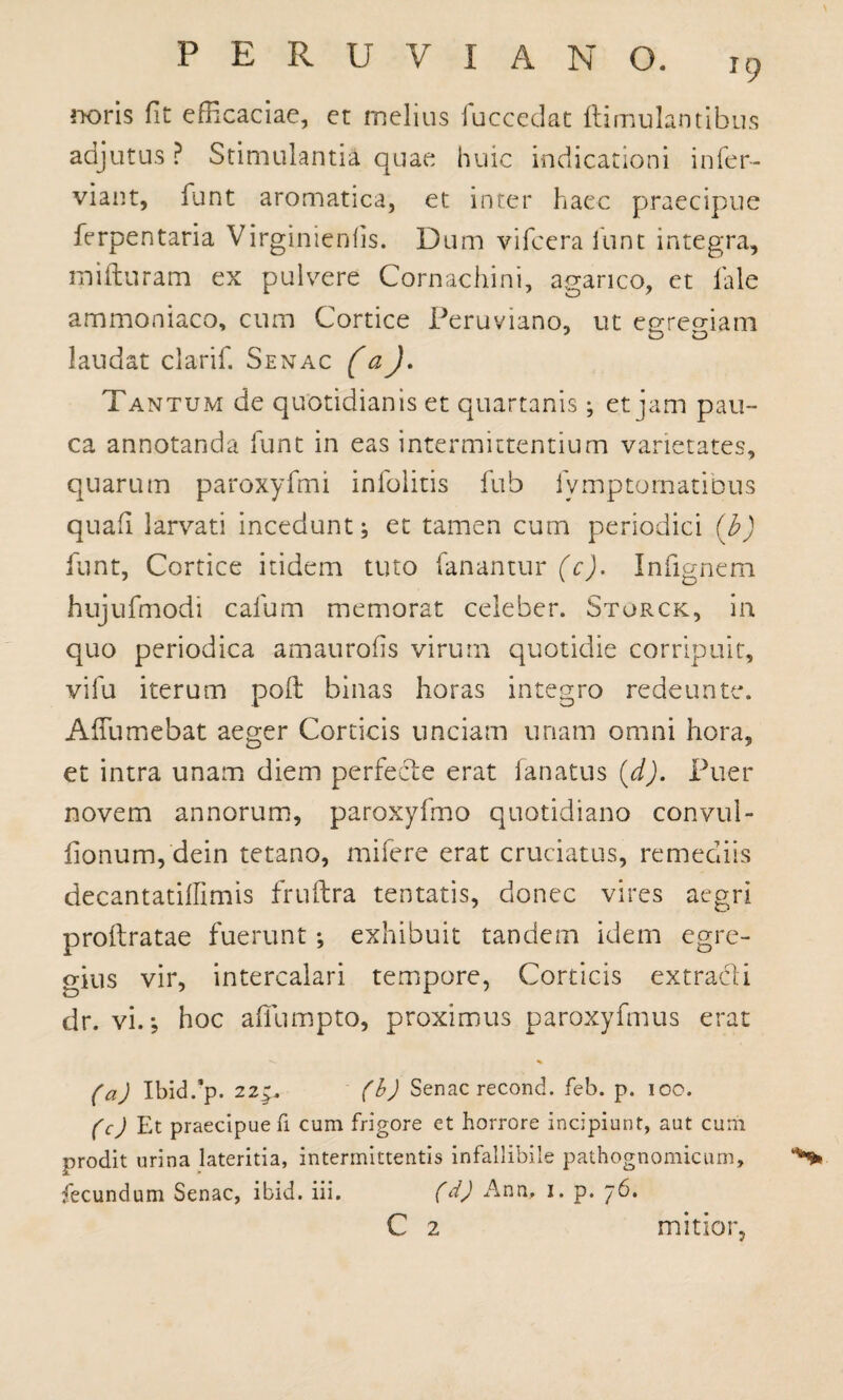 noris fit efficaciae, et melius fuccedat famulantibus adjutus ? Stimulantia quae huic indicationi infer- viant, funt aromatica, et inter haec praecipue ferpentaria Virginienfis. Dum vifcera iunt integra, mifturam ex pulvere Cornachini, agarico, et fale ammoniaco, cum Cortice Peruviano, ut eureo-iam 3 o laudat clarif. Senac (aJ■ Tantum de quotidianis et quartanis • et jam pau¬ ca annotanda funt in eas intermittentium varietates, quarum paroxyfmi infolitis fub fymptomatibus quafi larvati incedunt; et tamen cum periodici (b) funt, Cortice itidem tuto fanantur (c). Infignem hujufmodi cafum memorat celeber. Sturck, in quo periodica amaurofis virum quotidie corripuit, vilu iterum poft binas horas integro redeunte. Affumebat aeger Corticis unciam unam omni hora, et intra unam diem perfecte erat lanatus {d). Puer novem annorum, paroxyfmo quotidiano convul- fionum, dein tetano, mifere erat cruciatus, remediis decantatilfimis fruftra tentatis, donec vires aegri proftratae fuerunt ; exhibuit tandem idem egre¬ gius vir, intercalari tempore, Corticis extracti dr. vi.-, hoc affumpto, proximus paroxyfmus erat (a) Ibid/p. 22$, (b) Senac recond. feb. p. 100. (c) Et praecipue fi cum frigore et horrore incipiunt, aut cum prodit urina lateritia, intermittentis infallibile pathognomicum, fecundum Senac, ibid. iii. (d) Ann, 1. p. 76. C 2 mitior,