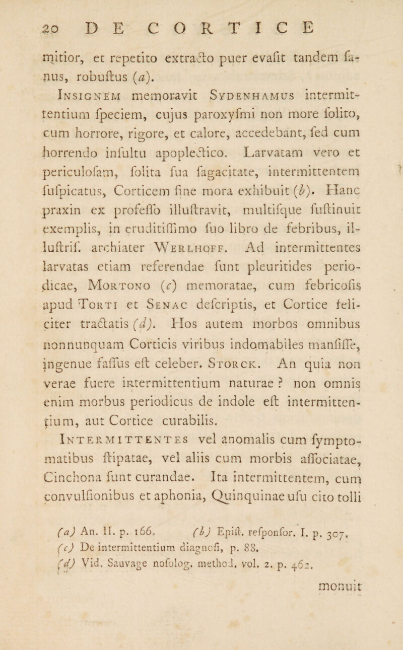 mitior, et repetito extraho puer evafit tandem fa- nus, robuftus (a). Insignem memoravit Sydenhamus intermit¬ tentium fpeciem, cujus paroxyfmi non more folito, cum horrore, rigore, et calore, accedebant, fed cum horrendo infultu apopledico. Larvatam vero et periculofam, folita fua fagacitate, intermittentem fufpicatus, Corticem fine mora exhibuit (£). Hanc praxin ex profeflo illuftravit, multifque fuftinuit exemplis, in cruditiffimo fuo libro de febribus, il- luftrif. archiater Werlhoff. Ad intermittentes larvatas etiam referendae funt pleuritides perio¬ dicae, Mortono (r) memoratae, cum febricofis apud Torti et Senac defcriptis, et Cortice feli¬ citer tradatis (d). Hos autem morbos omnibus non nunquam Corticis viribus indomabiles manliffe, ingenue faffus eft celeber. Storck. An quia non verae fuere intermittentium naturae ? non omnis i t enim morbus periodicus de indole eft intermitten¬ dum, aut Cortice curabilis. Intermittentes vel anomalis cum fympto- matibus flipatae, vel aliis cum morbis afiociatae, Cinchona funt curandae. Ita intermittentem, cum convulfionibus et aphonia, Quinquinaeufu cito tolli (a) An. II. p. 166. (h) Epiib refponfor. I. p. 307. (c) De intermittentium diagncfi, p. 88. 'd) Vid, Sauvage nofolog. methoJ. vol. 2. p. 462. monuit * • •* •.' t.