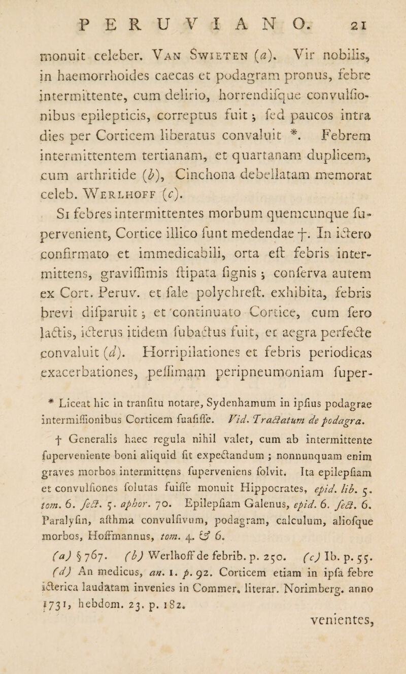 monuit celeber. Van Swieten (0). Vir nobilis, in haemorrhoides caecas et podagram pronus, febre intermittente, cum delirio, horrendifque convulfio- nibus epilepticis, correptus fuit ^ fed paucos intra dies oer Corticem liberatus convaluit *. Febrem intermittentem tertianam, et quartanam duplicem, .cum arthritide (Z>), Cinchona debellatam memorat celeb. Werlhoff (c). Si febres intermittentes morbum quemcunque fu- pervenient, Cortice illico funt medendae -j-. In idtero confirmato et immedicabili, orta eft febris inter¬ mittens, gravifiimis fbipata fignis ^ conferva autem ex Cort. Peruv. et fale polychreft. exhibita, febris brevi difparuit ^ et'continuato Cortice, cum fero laftis, icterus itidem fubactus fuit, et aegra perfeci e convaluit (d). Horripilationes et febris periodicas exacerbationes, peihmam peripneumoniam fuper- * Liceat hic in tranfitu notare, Sydenhamum in ipfius podagrae intermiffionibus Corticem fuafiffe. Vid. Tradiatum de podagra. f Generalis haec regula nihil valet, cum ab intermittente fuperveniente boni aliquid lit expe&andum ; nonnunquam enim graves morbos intermittens fuperveniens folvit. Ita epilepfiam et convulfiones folutas fuiffe monuit Hippocrates, epid. lib. 5. tom. 6. fe£l. 7. aphor. 70. Epilepfiam Galenus, epid. 6. fett. 6. Paralyfin, afthma convulfivum, podagram, calculum, aliofque morbos, Hoffrnannus, tom. 4. Cf 6. (a) §767. (b) Werlhoff de febrib. p. 250. (c) Ib. p. 55;. (d) An medicus, an. 1. /.92. Corticem etiam in ipfa febre ifterica laudatam invenies in Commer» literar. Norimberp-. anno 1731, hebdom. 23. p. 182. vementes,