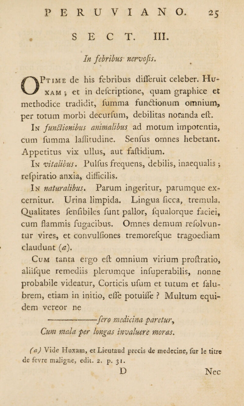 S E C T. IIL In febribus nervo fis. Ptime de his febribus diflferuit celeber. Hu- xam j et in defcriptione, quam graphice et methodice tradidit, fumma functionum omnium., per totum morbi decurfum, debilitas notanda eft. In funffionibus animalibus ad motum impotentia, cum fumma laffitudine. Senfus omnes hebetant. Appetitus vix ullus, aut faftidium. In vitalibus. Pulfus frequens, debilis, inaequalis ^ refpiratio anxia, difficilis. In naturalibus. Parum ingeritur, parumque ex¬ cernitur. Urina limpida. Lingua flcca, tremula. Qualitates fenfibiles funt pallor, fqualorque faciei, cum flammis fugacibus. Omnes demum refolvun- tur vires, et convulfiones tremorefque tragoediam claudunt (a). Cum tanta ergo efl: omnium virium profiratio, aliifque remediis plerumque infuperabilis, nonne probabile videatur, Corticis ufum et tutum et falli¬ brem, etiam in initio, elfe potuiife ? Multum equi¬ dem vereor ne fero medicina faretur, Cum mala fer longas invaluere moras. (a) Vide Huxatn, et Lieutaud precis de medecine, fur le titre de fevre maligne, edit. 2, p. 31. D Nec