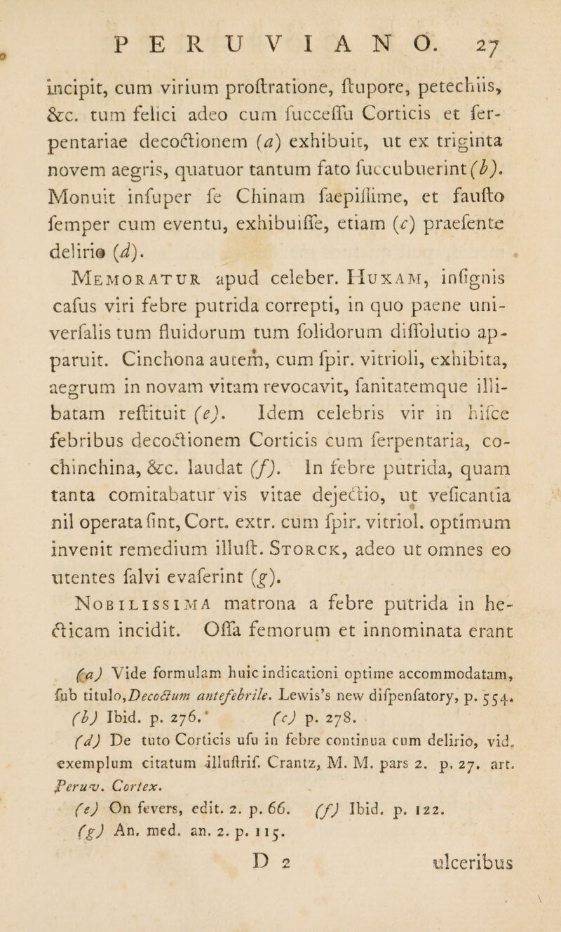 0 incipit, cum virium proftratione, ftupore, petechiis, &c. turri felici adeo cum fucceflfu Corticis et fer- pentariae decodionem (a) exhibuit, ut ex triginta novem aegris, quatuor tantum fato iuccubuerintfi). Monuit infuper fe Chinam faepillime, et faufto femper cum eventu, exhibuiffe, etiam (r) praefente delirio (d). Memoratur apud celeber. Huxam, infignis cafus viri febre putrida correpti, in quo paene uni- verfalis tum fluidorum tum folidorum diflblutio ap¬ paruit. Cinchona autem, cum fpir. vitrioli, exhibita, aegrum in novam vitam revocavit, fanitatemque illi¬ batam reflituit (e). Idem celebris vir in hifce febribus decodionem Corticis cum ferpentaria, co- chinchina, &c. laudat (f). In febre putrida, quam tanta comitabatur vis vitae dejedio, ut veficantia nil operatafint, Cort, extr. cum fpir. vitriol. optimum invenit remedium illud. Storck, adeo ut omnes eo utentes falvi evaferint (g). Nobilissima matrona a febre putrida in he- dicam incidit. Oflfa femorum et innominata erant (a) Vide formulam huic indicationi optime accommodatam, fub titulo^Deccfium antefebrile. Lewis’s new difpenfatory, p. 554. (b) Ibid. p. 276.' (c) p. 278. (d) De tuto Corticis ufu in febre continua cum delirio, vid, exemplum citatum illuftrif. Crantz, M. M. pars 2. p. 27. art. Fcrunj. Cortex. (e) On fevers, edit. 2. p. 66. (f) Ibid. p. 122. (g) An. med. an. 2. p. 115. D 2 ulceribus