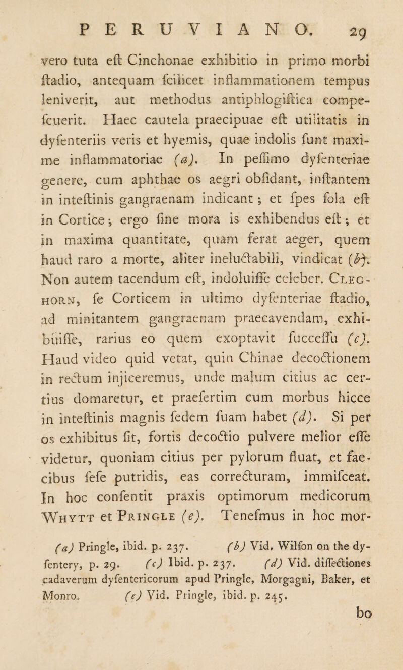 vero tuta eft Cinchonae exhibitio in primo morbi ftadio, antequam fciiicet inflammationem tempus leniverit, aut methodus antiphlogiftica cornpe- fcuerit. Haec cautela praecipuae eft utilitatis in dyfenteriis veris et hyemis, quae indolis funt maxi¬ me inflammatoriae (a). In peffimo dyfenteriae genere, cum aphthae os aegri oblidant, inflantem in inteflinis gangraenam indicant; et fpes fola eft in Cortice •, ergo fine mora is exhibendus eft •, et in maxima quantitate, quam ferat aeger, quem haud raro a morte, aliter ineludabili, vindicat Non autem tacendum eft, indoluifie celeber. Clec- horn, fe Corticem in ultimo dyfenteriae ftadio, ad minitantem gangraenam praecavendam, exhi~ feuiffe, rarius eo quem exoptavit fucceflu (c). Haud video quid vetat, quin Chinae decodlionem in reftum injiceremus, unde malum citius ac cer¬ tius domaretur, et praefertim cum morbus hicce in inteflinis magnis fedem fuam habet (d). Si per os exhibitus fit, fortis deco&io pulvere melior efle videtur, quoniam citius per pylorum fluat, et fae¬ cibus fefe putridis, eas corredluram, immifceat. In hoc confentit praxis optimorum medicorum Whytt et Pringle (e), Tenefmus in hoc mor- (a) Pringle, ibid. p. 237. (b) Vid, Wilfon on the dy- fentery, p. 29. (c) lbid. p. 237. (d) Vid. difle&iones cadaverum dyfentericorum apud Pringle, Morgagni, Baker, et Monro. (e) Vid. Pringle, ibid. p. 245. bo