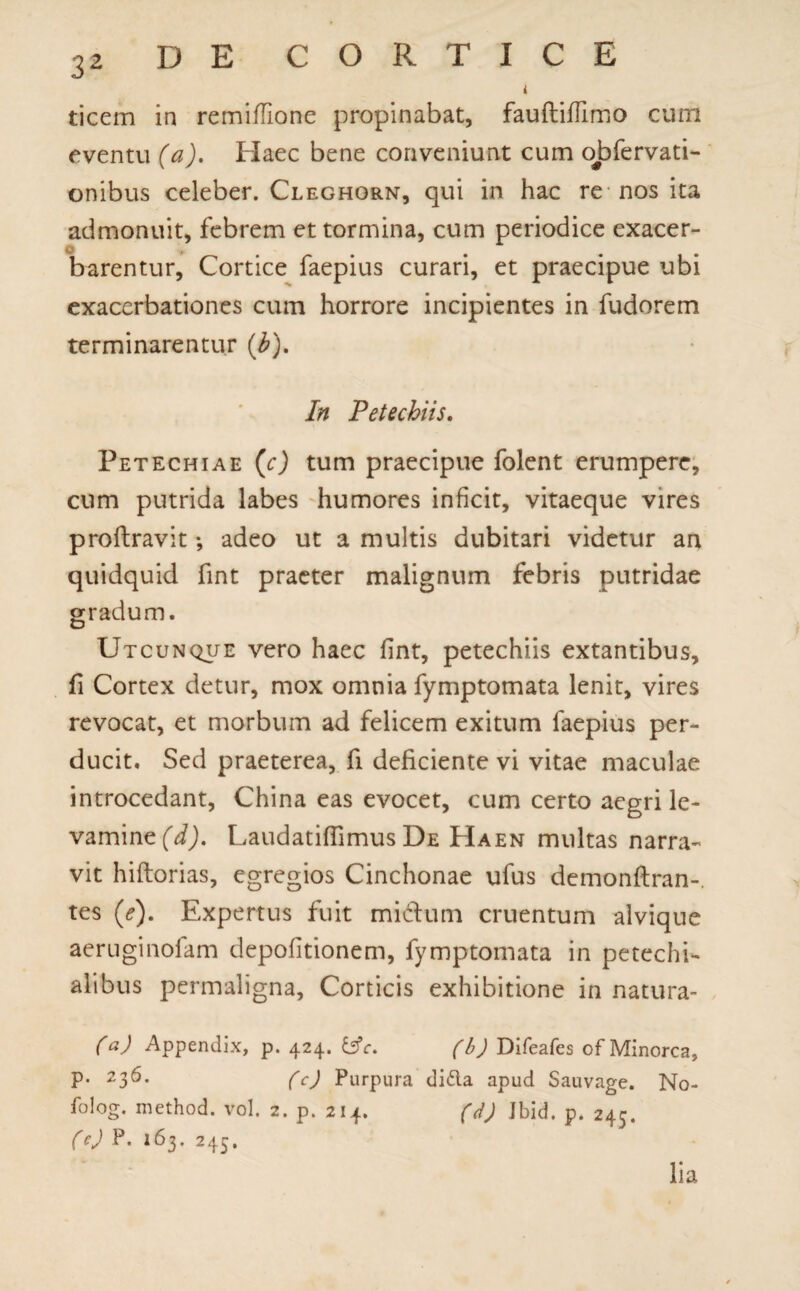 i ticem in remiflione propinabat, fauftiflimo cum eventu (a). Haec bene conveniunt cum obfervati- onibus celeber. Cleghorn, qui in hac re nos ita admonuit, febrem et tormina, cum periodice exacer¬ barentur, Cortice faepius curari, et praecipue ubi exacerbationes cum horrore incipientes in fudorem terminarentur (jb). In Petechiis. Petechiae (c) tum praecipue folent erumpere, cum putrida labes humores inficit, vitaeque vires proftravit; adeo ut a multis dubitari videtur an quidquid fint praeter malignum febris putridae gradum. Utcunque vero haec fint, petechiis extantibus, fi Cortex detur, mox omnia fymptomata lenit, vires revocat, et morbum ad felicem exitum faepius per¬ ducit. Sed praeterea, fi deficiente vi vitae maculae introcedant, China eas evocet, cum certo aegri le¬ vamine (d). Laudatiflimus De Haen multas narra¬ vit hiftorias, egregios Cinchonae ufus demonftran-. tes (<?). Expertus fuit mictum cruentum alvique aeruginofam depolitionem, fymptomata in petechi- alibus permaligna. Corticis exhibitione in natura- (a) Appendix, p. 424. &c. (b) Difeafes of Minorca, P* 23^- (c) Purpura di6la apud Sauvage. No- folog. method. vol. 2. p. 214. (d) Ibid. p. 245. (O P- 163. 245. lia