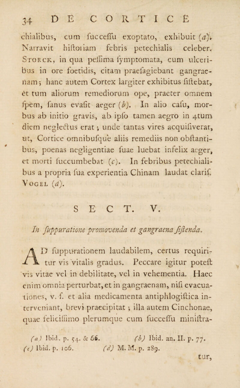 chialibus, cum fucceffu exoptato, exhibuit (a)\ Narravit hiftoiiam febris petechialis celeber. Storck, in qua peilima fymptomata, cum ulceri¬ bus in ore foetidis, citam praefagiebant gangrae¬ nam; hanc autem Cortex largiter exhibitus fidebat, et tum aliorum remediorum ope, praeter omnem fpem, fanus evafit aeger (b). In alio cafu, mor¬ bus ab initio gravis, ab ipfo tamen aegro in 4tum diem negledtus erat; unde tantas vires acquifiverat, ut. Cortice omnibufque aliis remediis non obftanti- bus, poenas negligentiae fuae luebat infelix aeger, et morti fuccumbebat (c). In febribus petechiali- bus a propria fua experientia Chinam laudat clari-C Vogel (a). S E C T. V. In Jiippuratione promovenda et gangraena ftftenda, AD fuppurationem laudabilem, certus requiri¬ tur vis vitalis gradus. Peccare igitur poteft vis vitae vel in debilitate, vel in vehementia. Haec enim omnia perturbat, et in gangraenam, nifi evacua¬ tiones, v. f. et alia medicamenta antiphlogiftica in¬ terveniant, brevi praecipitat ; illa autem Cinchonae, i quae felicifiimo plerumque cum fucceffu miniftra- (a ) Ibid. p. $4. & 66. (b) Ibid. an. II. p. 77. (c) Ibid. p. 106. (d) M. M. p. 2S9. v tur,