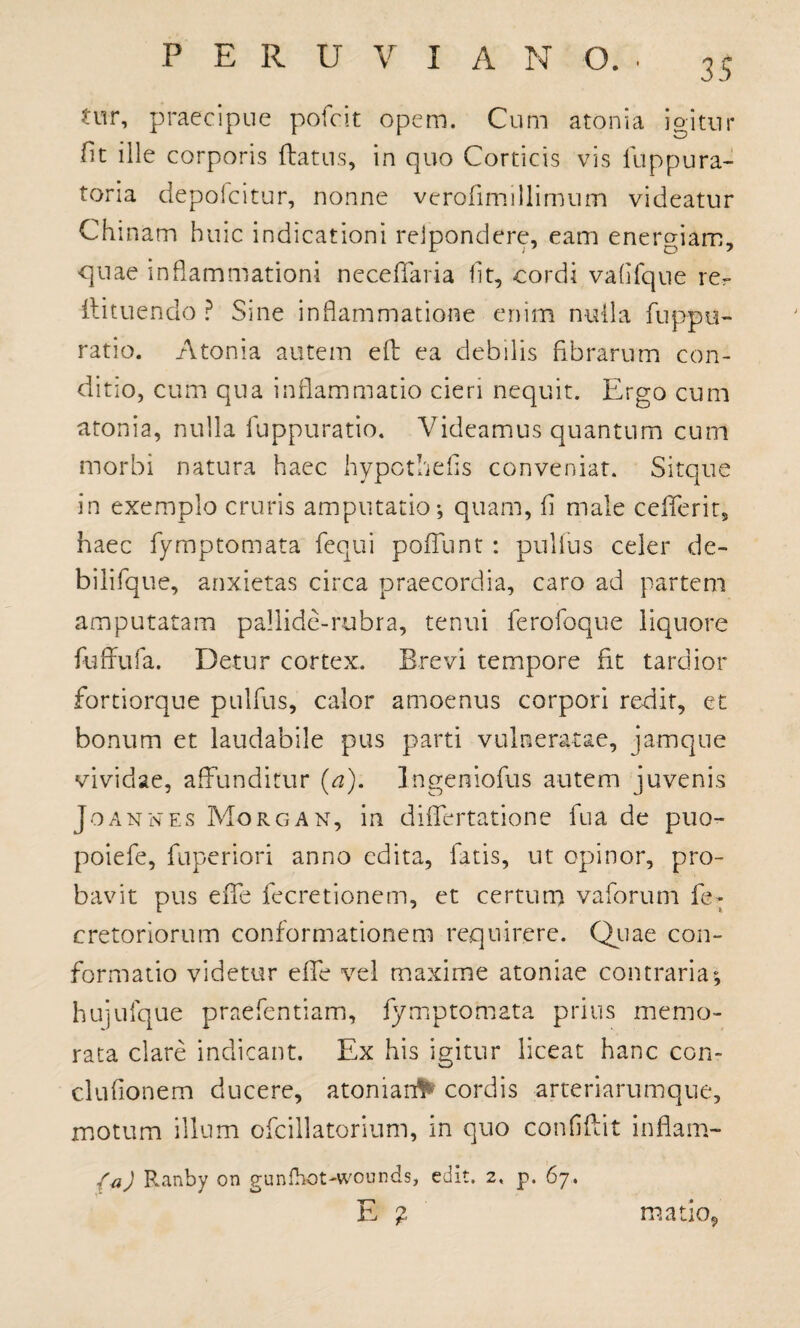 35 tur, praecipue pofcit opem. Cum atonia igitur fit ille corporis (latus, in quo Corticis vis luppura- toria depofcitur, nonne verodmillimum videatur Chinam huic indicationi reipondere, eam energiam, quae inflammationi neceflfaria ht, cordi vafifqne re?* ilituendo ? Sine inflammatione enim nulla fuppu- ratio. Atonia autem eft ea debilis fibrarum con¬ ditio, cum qua inflammatio cieri nequit. Ergo cum atonia, nulla fuppuratio. Videamus quantum cum morbi natura haec hypcthefls conveniat. Sitque in exemplo cruris amputatio-, quam, (i male ceflferit, haec fymptomata fequi pofTunt: pullus celer de- bilifque, anxietas circa praecordia, caro ad partem amputatam pallide-rubra, tenui ferofoque liquore fuffufa. Detur cortex. Brevi tempore fit tardior fortiorque pulfus, calor amoenus corpori redit, et bonum et laudabile pus parti vulneratae, jamque vividae, affunditur [a). Ingeniofus autem juvenis Joanwes Morgan, in didertatione fu a de puo- poiefe, fuperiori anno edita, fatis, ut opinor, pro¬ bavit pus ede fecretionem, et certum vaforum feT cretoriorum conformationem requirere. Quae con¬ formatio videtur effe vel maxime atoniae contraria; hujufque praefentiam, fy mptomata prius memo¬ rata clare indicant. Ex his igitur liceat hanc con- cludonem ducere, atonian^ cordis arteriarumque, motum illum ofcillatorium, in quo confidit indam- fa) Ranby on gunlhot-wounds, edit. 2, p. 67. -H-* & % matio,