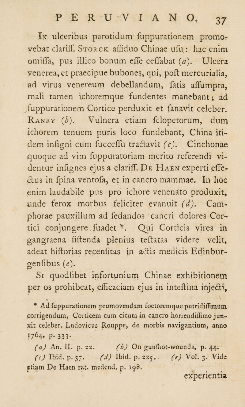 In ulceribus parotidum fuppurationem promo¬ vebat clariff. Storck afliduo Chinae ufu : hac enim omiiTa, pus illico bonum efie ceflabat (a). Ulcera venerea, et praecipue bubones, qui, poft mercurialia, ad virus venereum debellandum, fatis afiumpta, mali tamen ichoremque fundentes manebant; ad fuppurationem Cortice perduxit et fanavit celeber. Ranby (£). Vulnera etiam fclopetorum, dum ichorem tenuem puris loco fundebant, China iti¬ dem infigni cum fucceffu traclavit (c). Cinchonae quoque ad vim fuppuratoriam merito referendi vi¬ dentur infignes ejus a clariff. De Haen experti effe° ctus in fpina ventofa? et in cancro mammae. In hoc enim laudabile pus pro ichore venenato produxit, unde ferox morbus feliciter evanuit (d). Cam- phorae pauxillum ad fedandos cancri dolores Cor¬ tici conjungere . fuadet *. Qui Corticis vires in gangraena fidenda plenius teftatas videre velit, adeat hiftorias recenfitas in adlis medicis Edinbur- genfibus (e). Si quodlibet infortunium Chinae exhibitionem per os prohibeat, efficaciam ejus in inteflina injedti, * * Ad fuppurationem promovendam foetoremqueputridiflimum corrigendum. Corticem cum cicuta in cancro horrendiffimo jun¬ xit celeber. Rudovicus Rouppe, de morbis navigantium, anno j764> P- 333- (a) An. II. p. 22. (b) On gunlhot-wounds, p. 44. (c) Ibid. p. 37. (d) Ibid. p. 225, (e) Vol. 3. Vide etiam De Haen rat. medend. p. 198. experientia