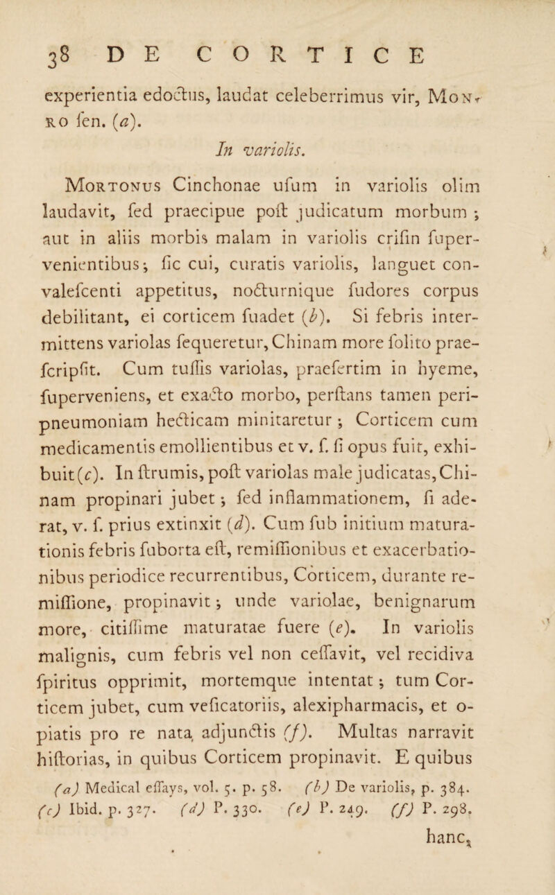 experientia edoctus, laudat celeberrimus vir, Mont ro fen, (a). In vari olis. Mortonus Cinchonae ufum in variolis olim laudavit, fed praecipue poft judicatum morbum aut in aliis morbis malam in variolis crifin fuper- venientibus*, fic cui, curatis variolis, languet con- valefcenti appetitus, nodturnique fudores corpus debilitant, ei corticem fuadet (b). Si febris inter¬ mittens variolas fequeretur, Chinam more folito prae- fcripfit. Cum tuflis variolas, praefertim in hyeme, fuperveniens, et exacto morbo, perflans tamen peri- pneumoniam hecticam minitaretur •, Corticem cum medicamentis emollientibus et v. f. fi opus fuit, exhi¬ buit (r). In ftrumis, poft variolas male judicatas, Chi¬ nam propinari jubet fed inflammationem, fi ade¬ rat, v. f. prius extinxit (d). Cum fub initium matura¬ tionis febris fuborta eft, remiflionibus et exacerbatio¬ nibus periodice recurrentibus, Corticem, durante re- miflione, propinavit-, unde variolae, benignarum more, citifiime maturatae fuere (e). In variolis malignis, cum febris vel non ceffavit, vel recidiva fpiritus opprimit, mortemque intentat; tum Cor¬ ticem jubet, cum vefleatoriis, alexipharmacis, et o- piatis pro re nata adjundis (f). Multas narravit hiftorias, in quibus Corticem propinavit. E quibus (a) Medicat eflays, vol. 5. p. 58. (b) De variolis, p. 384. (c) lbid. p. 327. (d) P. 330. (e) P. 249. (f) P. 298. hanc,.