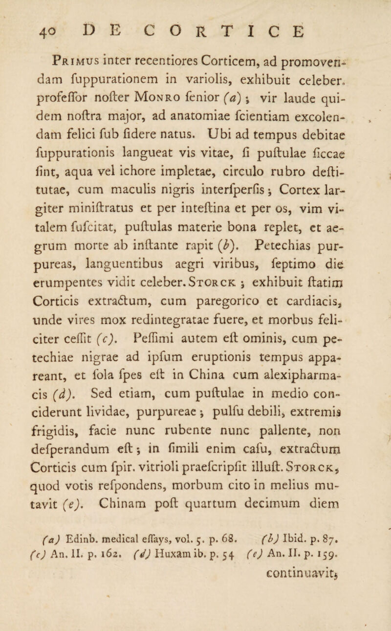 Primus inter recentiores Corticem, ad promoven¬ dam fuppurationem in variolis, exhibuit celeber, profeffor nofter Monro fenior (a); vir laude qui¬ dem noftra major, ad anatomiae fcientiam excolen¬ dam felici fub fidere natus. Ubi ad tempus debitae fuppurationis langueat vis vitae, fi puflulae ficcae fint, aqua vel ichore impletae, circulo rubro defti- tutae, cum maculis nigris interfperfis * Cortex lar¬ giter miniflratus et per inteflina et per os, vim vi¬ talem fufcitat, pullulas materie bona replet, et ae¬ grum morte ab inflante rapit (b). Petechias pur¬ pureas, languentibus aegri viribus, feptimo die erumpentes vidit celeber.Storck j exhibuit flatirn Corticis extrarium, cum paregorico et cardiacis, unde vires mox redintegratae fuere, et morbus feli¬ citer cedit (c). Peflimi autem elt ominis, cum pe- techiae nigrae ad ipfum eruptionis tempus appa¬ reant, et fola fpes elt in China cum alexipharma- cis (d). Sed etiam, cum puflulae in medio con¬ ciderunt lividae, purpureae •, pulfu debili, extremis frigidis, facie nunc rubente nunc pallente, non defperanaum efl; in fimili enim calu, extradlum Corticis cum fpir. vitrioli praefcripfit illufl. Storck, quod votis refpondens, morbum cito in melius mu¬ tavit (e). Chinam pofl quartum decimum diem (a) Edinb. medical eflays, vol. 5. p. 63. (b) Ibid. p. 87. (c) An. II. p. 162. (d) Huxam ib. p. 54 (e) An. II. p. 159. continuavit*