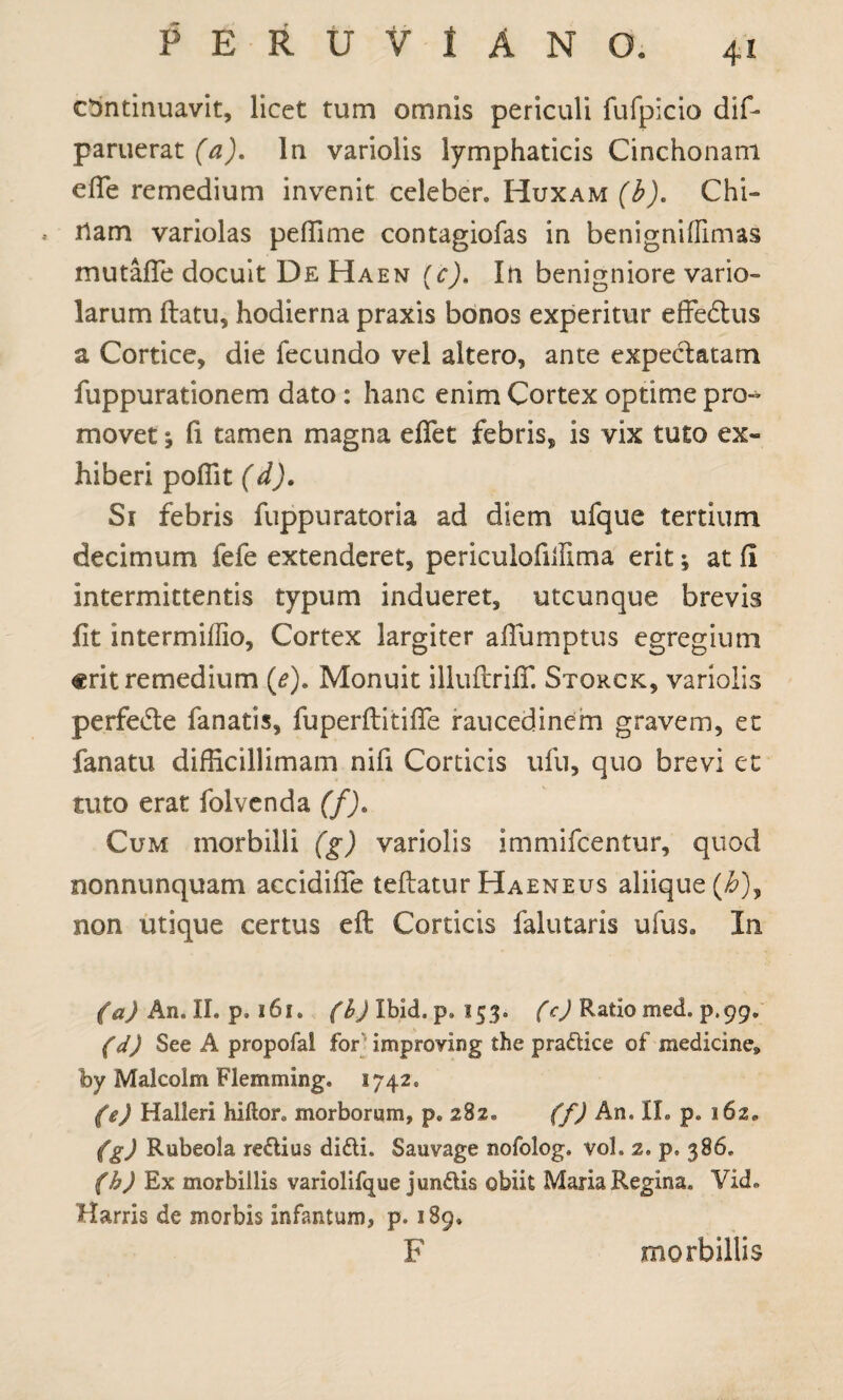 continuavit, licet tum omnis periculi fufpicio dif- paruerat (a). In variolis lymphaticis Cinchonani eiTe remedium invenit celeber» Huxam^J. Chi- * fiam variolas peffime contagiofas in benignifllmas mutafie docuit De Haen (cj. In benigniore vario- larum (latu, hodierna praxis bonos experitur effedtus a Cortice, die fecundo vel altero, ante expectatam fuppurationem dato : hanc enim Cortex optime pro- movet; fi tamen magna effet febris, is vix tuto ex¬ hiberi poffit (d). Si febris fuppuratoria ad diem ufque tertium decimum fefe extenderet, periculofillima erit ^ at fi intermittentis typum indueret, utcunque brevis fit intermiffio, Cortex largiter aflumptus egregium erit remedium (*). Monuit illuflrifT. Storck, variolis perfedte fanatis, fu perdit i ffe raucedinem gravem, et fanatu difficillimam nifi Corticis ufu, quo brevi et tuto erat folvenda (f). Cum morbilli (g) variolis immifeentur, quod nonnunquam accidifle teflatur Haeneus aliique (/6), non utique certus eft Corticis falutaris ufus. In (a) An. II. p. 161. (I) Ibid. p, 153. (c) Ratio med. p.99. (d) See A propofal for improving the pradice of medicine* by Malcolm Flemming. 1742. (e) Halleri hiftor. morborum, p. 282» (f) An. IL p. 162» (g) Rubeola redius didi. Sauvage nofolog. voL 2. p. 386. (h) Ex morbillis variolifque j undis obiit Maria Regina. Vid. Harris de morbis infantum, p. 189. F morbillis