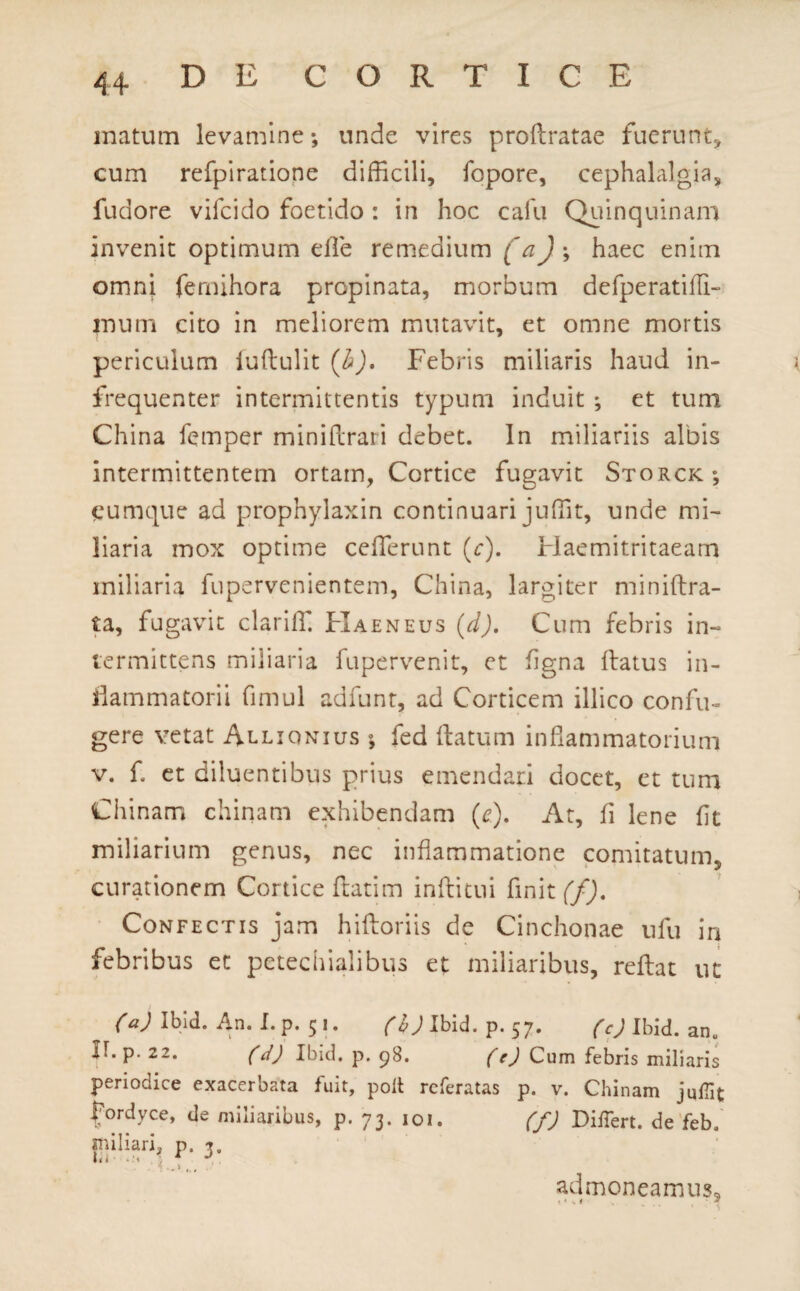 matum levamine; unde vires proftratae fuerunt, cum refpiratione difficili, fopore, cephalalgia, fudore vifcido foetido: in hoc cafu Quinquinam invenit optimum efle remedium (a) ; haec enim omni femihora propinata, morbum defperatifli- inum cito in meliorem mutavit, et omne mortis periculum iuftulit (b). Febris miliaris haud in- frequenter intermittentis typum induit ; et tum China femper miniflrari debet. In miliariis albis intermittentem ortam, Cortice fugavit Storck; cumque ad prophylaxin continuari juffit, unde mi¬ liaria mox optime ceflerunt (r). Haemitritaeam miliaria fupervenientem, China, largiter miniftra- ta, fugavit clariffi Haeneus (d). Cum febris in¬ termittens miliaria fupervenit, et flgna flatus in¬ flammatorii fimul adfunt, ad Corticem illico confu¬ gere vetat Allionius ; fed flatum inflammatorium v. f. et diluentibus prius emendari docet, et tum Ciiinam chinam exhibendam (r). At, fi lene flt miliarium genus, nec inflammatione comitatum, curationem Cortice flatim inftitui finit (f). Confectis jam hiftoriis de Cinchonae ufu in febribus et petechialibus et miliaribus, reflat ut ^ (a) Ibid. An. I. p. 5 i. (h) Ibid. p. 57. (c) Ibid. an„ II. p. 22. (d) Ibid. p. 98. (e) Cum febris miliaris periodice exacerbata luit, polt rcferatas p. v. Chinam jullit fordyce, de miliaribus, p. 73. 101. (f) Differt, de feb. miliari, p. admoneamus, 1 « a. i J