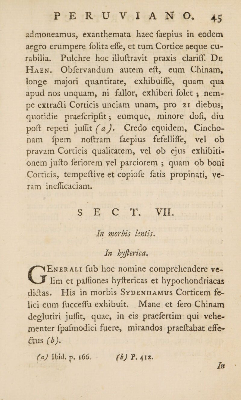 admoneamus, exanthemata haec faepius in eodem aegro erumpere folita effe, et tum Cortice aeque cu» rabilia. Pulchre hoc illuftravit praxis clariff De Haen. Obfervandum autem eft, eum Chinam, longe majori quantitate, exhibuiffe, quam qua apud nos unquam, ni fallor, exhiberi folet % nem¬ pe extraCti Corticis unciam unam, pro 21 diebus, quotidie praefcripfit; eumque, minore dofi, diu poft repeti juffit (a)* Credo equidem, Cincho» nam fpem noftram faepius fefelliffe, vel ob pravam Corticis qualitatem, vel ob ejus exhibiti¬ onem jufto feriorem vel parciorem ; quam ob boni Corticis, tempeftive et copiofe fatis propinati, ve¬ ram inefficaciann S E C T. VII. In morbis lentis. In hyfterica. Ener ali fub hoc nomine comprehendere ve~ VJ lim et paffiones hyftericas et hypochondriacas diCtas. His in morbis Sydenhamus Corticem fe¬ lici cum fucceffu exhibuit. Mane et fero Chinam deglutiri juffit, quae, in eis praefertim qui vehe¬ menter fpafmodici fuere, mirandos praeftabat effe¬ ctus (b). (a) Ibid, p. 1660 (b) P9 4IS. In