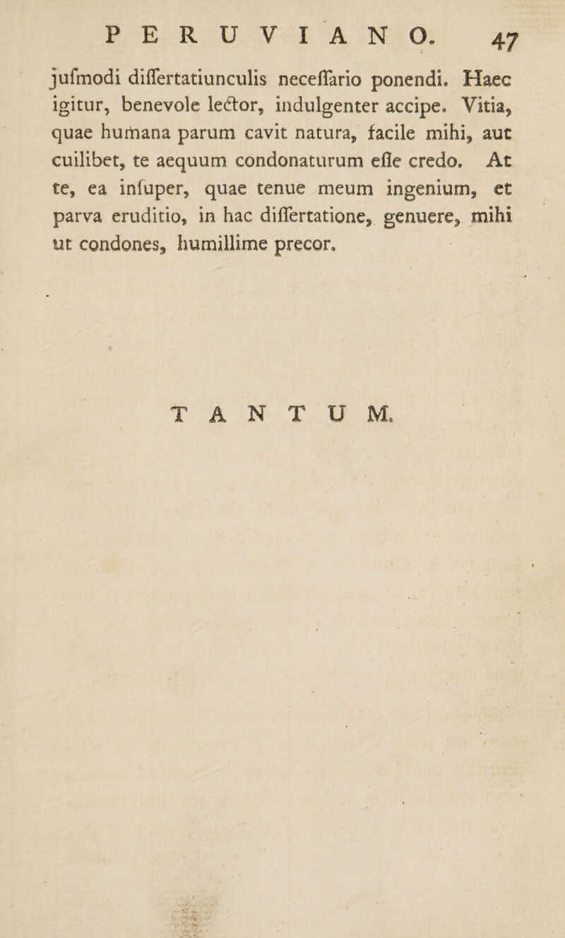 jufmodi differtatiunculis neceflario ponendi. Haec igitur, benevole letfor, indulgenter accipe. Vitia, quae humana parum cavit natura, facile mihi, aut cuilibet, te aequum condonaturum efle credo. At te, ea infuper, quae tenue meum ingenium, et parva eruditio, in hac diflertatione, genuere, mihi ut condones, humillime precor. TANTUM,