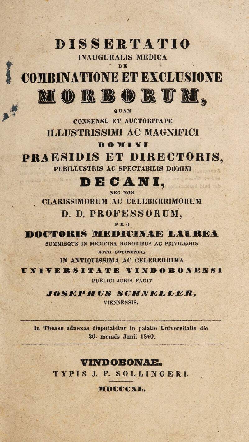 DISSERTATIO INAUGURALIS MEDICA DE COMBINATIONE ET EXCLUSIONE M QUAM CONSENSU ET AUCTORITATE ILLUSTRISSIMI AC MAGNIFICI » O M I X I PRAESIDIS ET DIRECTORIS, PERILLUSTRIS AC SPECTABILIS DOMINI DECANI, NEC NON CLARISSIMORUM AC CELEBERRIMORUM D. D. PROFESSORUM, PRO DOCTORI§ MEDICUVAE LAUREA SUMMISOUE IN MEDICINA HONORIBUS AC PRIVILEOIIS RITE OBTINENDIS IN ANTIQUISSIMA AC CELEBERRIMA (JAlVjBRSITATE VIIDOBO IIEjVSI PUBLICI JURIS FACIT JOSEPHUS SCHNELiljER, VIENNENSIS. In Theses adnexas disputabitur in palatio Universitatis die 20. mensis Junii 1840. VINDOBONAE. TYPIS J. P. SOL LINGE RI. MDCCCXL.