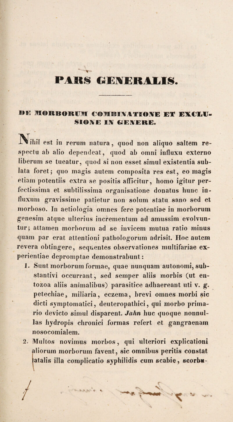 / - PARS GENERALIS. MORBORUM COTIIBIIirATIOIVE ET EXCLU¬ SIONE IJ*r GENERE. N iliil est in rerum natura, quod non aliquo saltem re¬ spectu ab alio dependeat, quod ab omni influxu externo liberum se tueatur, quod si non esset simul existentia sub¬ lata foret; quo magis autem composita res est, eo magis etiam potentiis extra se positis afficitur, homo igitur per¬ fectissima et subtilissima organisatione donatus hunc in¬ fluxum gravissime patietur non solum statu sano sed et morboso. In aetiologia omnes fere potentiae in morborum genesim atque ulterius incrementum ad amussim evolvun¬ tur; attamen morborum ad se invicem mutua ratio minus quam par erat attentioni pathologorum adrisit. Hoc autem revera obtingere, sequentes observationes multifariae ex¬ perientiae depromptae demonstrabunt: 1. Sunt morborum formae, quae nunquam autonomi, sub¬ stantivi occurrant , sed semper aliis morbis (ut en- tozoa aliis animalibus) parasitice adhaereant uti v. g. petechiae3 miliaria, eczema, brevi omnes morbi sic dicti symptomatici, deuteropathici, qui morbo prima¬ rio devicto simul disparent. Jahn huc quoque nonnul¬ las hydropis chronici formas refert et gangraenam nosocomialem. 2. Multos novimus morbos, qui ulteriori explicationi iliorum morborum favent, sic omnibus peritis constat atalis illa complicatio syphilidis cum scabie, scorb*- \ r V, K fc ‘ • 4fb %, t ' *