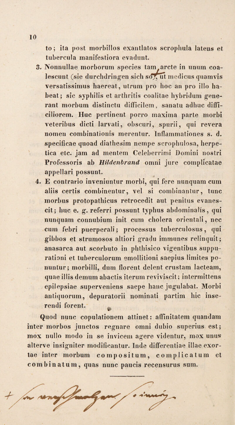 to; ita post morbillos exantlatos scrophula latens et tubercula manifestiora evadunt. 3. Nonnullae morborum species tam arcte in unum coa¬ lescunt (sie durcbdringen sicli soT, ut medicus quamvis versatissimus haereat, utrum pro hoc an pro illo ha¬ beat; sic syphilis et arthritis coalitae hybridum gene¬ rant morbum distinctu difficilem, sanatu adhuc diffi¬ ciliorem. Huc pertinent porro maxima parte morbi veteribus dicti larvati, obscuri, spurii, qui revera nomen combinationis merentur. Inflammationes s. d. specificae quoad diathesim nempe scrophulosa, herpe¬ tica etc. jam ad mentem Celeberrimi Domini nostri Professoris ab Hildenbrand omni jure complicatae appellari possunt. 4. E contrario inveniuntur morbi, qui fere nunquam cum aliis certis combinentur, vel si combinantur, tunc morbus protopathicus retrocedit aut penitus evanes¬ cit; huc e. g. referri possunt typhus abdominalis, qui nunquam connubium init cum cholera orientali, nec cum febri puerperali; processus tuberculosus, qui gibbos et strumosos altiori gradu immunes relinquit; anasarca aut scorbuto in phthisico vigentibus suppu¬ rationi et tuberculorum emollitioni saepius limites po¬ nuntur; morbilli, dum florent delent crustam lacteam, quae illis demum abactis iterum reviviscit; intermittens epilepsiae superveniens saepe hanc jugulabat. Morbi antiquorum, depuratorii nominati partim hic inse¬ rendi forent. Quod nunc copulationem attinet: affinitatem quandam inter morbos junctos regnare omni dubio superius est; mox nullo modo in se invicem agere videntur, mox unus alterve insigniter modificantur. Inde differentiae illae exor¬ tae inter morbum compositum, complicatum et combinatum, quas nunc paucis recensurus sum.