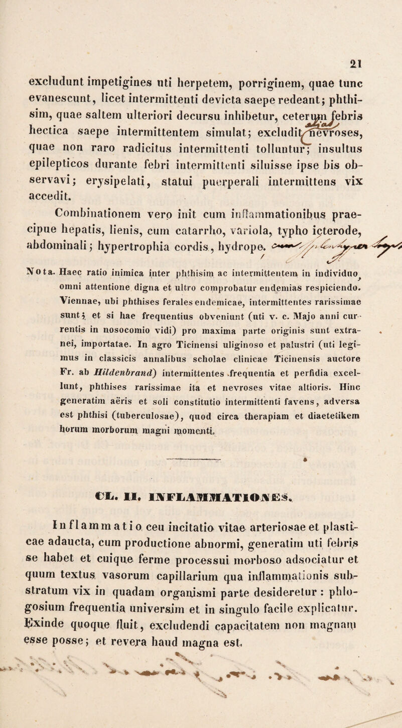 excludunt impetigines uti herpetem, porriginem, quae tunc evanescunt, licet intermittenti devicta saepe redeant; phtlii- sim, quae saltem ulteriori decursu inhibetur, cetermn febris hectica saepe intermittentem simulat; exci udi t/tnivroses, quae non raro radicitus intermittenti tolluntur; insultus epilepticos durante febri intermittenti siluisse ipse bis ob¬ servavi; erysipelati, statui puerperali intermittens vix accedit. Combinationem vero init cum inflammationibus prae¬ cipue hepatis, lienis, cum catarrho, variola, typho icterode, abdominali; hypertrophia cordis , hydrope, 4* Nota. Haec ratio inimica inter phthisim ac intermittentem in individuo omni attentione digna et ultro comprobatur endemias respiciendo. Viennae, ubi phthises ferales endemicae, intermittentes rarissimae sunt; et si liae frequentius obveniunt (uti v. c. Majo anni cur rentis in nosocomio vidi) pro maxima parte originis sunt extra¬ nei, importatae. In agro Ticinensi uliginoso et palustri (uti legi¬ mus in classicis annalibus scholae clinicae Ticinensis auctore Fr. ab Hildenbrand) intermittentes .frequentia et perfidia excel¬ lunt, phthises rarissimae ita et nevroses vitae altioris. Hinc generatim aeris et soli constitutio intermittenti favens, adversa est phthisi (tuberculosae), quod circa therapiam et diaetetikem horum morborum magni momenti. -- « eiu II. IA Fli AJOIATIOA JES*. Inflammatio ceu incitatio vitae arteriosae et plasti¬ cae adaucta, cum productione abnormi, generatim uti febris se habet et cuique ferme processui morboso adsociatur et quum textus vasorum capillarium qua inflammationis sub¬ stratum vix in quadam organismi parte desideretur : phlo- gosium frequentia universjm et in singulo facile explicatur. Exinde quoque fluit, excludendi capacitatem non magnam esse posse; et revera haud magna est, * .*%, -A * ~ * - '*■■■% h + .^4 .>* %.V ■% *