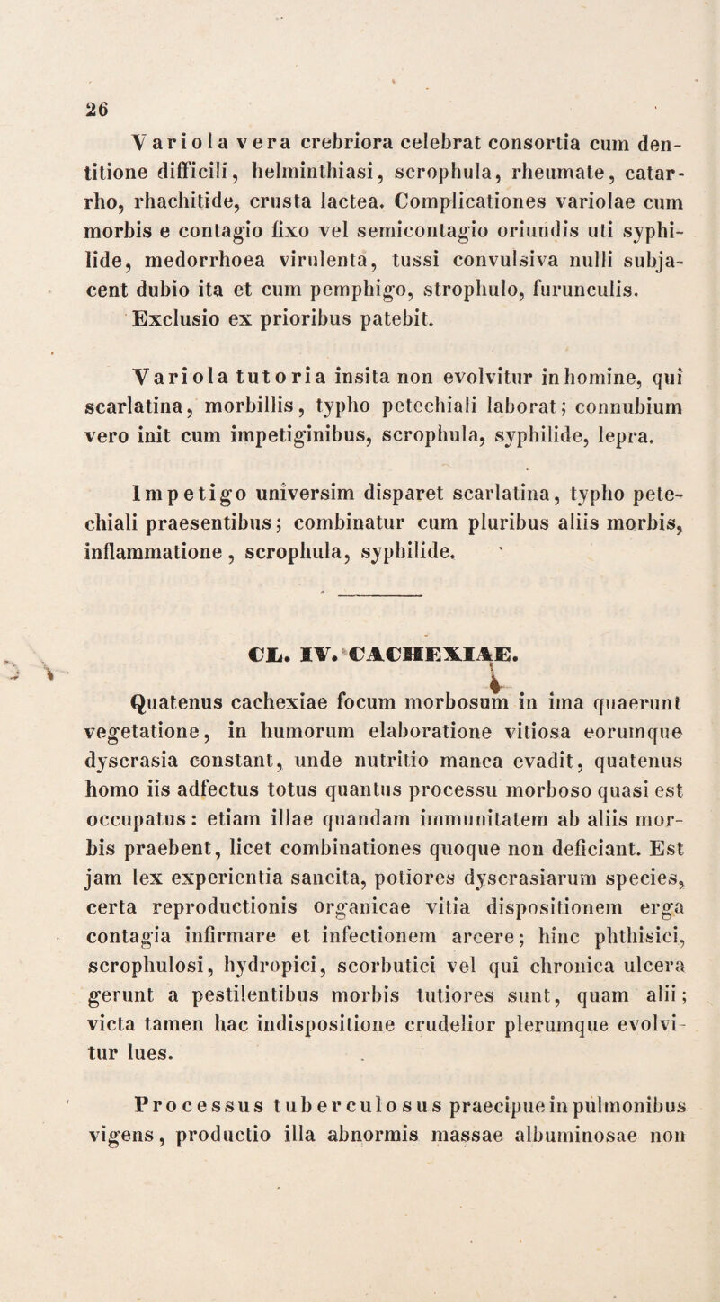 Variola vera crebriora celebrat consortia cum den¬ titione difficili 9 helminthiasi, scrophula, rheumate, catar- rho, rhachitide, crusta lactea. Complicationes variolae cum morbis e contagio fixo vel semicontagio oriundis uti syphi¬ lide, medorrhoea virulenta, tussi convulsiva nulli subja¬ cent dubio ita et cum pemphigo, strophulo, furunculis. Exclusio ex prioribus patebit. Variola tutoria insita non evolvitur in homine, qui scarlatina, morbillis, typho petechiali laborat; connubium vero init cum impetiginibus, scrophula, syphilide, lepra. Impetigo universim disparet scarlatina, typho pete¬ chiali praesentibus; combinatur cum pluribus aliis morbis, inflammatione, scrophula, syphilide. Cii* IV. CACHEXIAE. V. Quatenus cachexiae focum morbosum in ima quaerunt vegetatione, in humorum elaboratione vitiosa eorumque dyscrasia constant, unde nutritio manca evadit, quatenus homo iis adfectus totus quantus processu morboso quasi est occupatus: etiam illae quandam immunitatem ab aliis mor¬ bis praebent, licet combinationes quoque non deficiant. Est jam lex experientia sancita, potiores dyscrasiarum species, certa reproductionis organicae vitia dispositionem erga contagia infirmare et infectionem arcere; hinc phthisici, scrophulosi, hydropici, scorbutici vel qui chronica ulcera gerunt a pestilentibus morbis tutiores sunt, quam alii; victa tamen hac indispositione crudelior plerumque evolvi¬ tur lues. Processus tuberculosus praecipue in pulmonibus vigens, productio illa abnormis massae albuminosae non