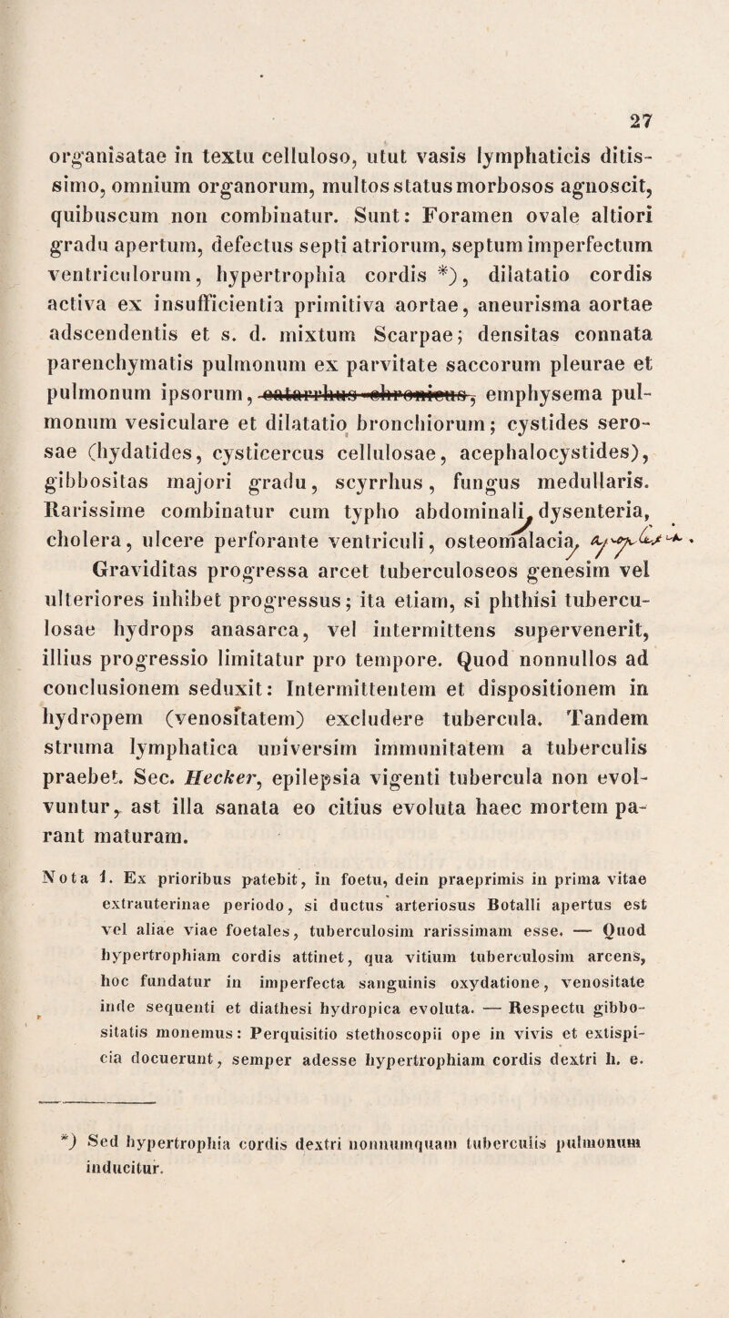 - organisatae in textu celluloso, utut vasis lymphaticis ditis¬ simo, omnium organorum, multos status morbosos agnoscit, quibuscum non combinatur. Sunt: Foramen ovale altiori gradu apertum, defectus septi atriorum, septum imperfectum ventriculorum, hypertrophia cordis*), dilatatio cordis activa ex insufficientia primitiva aortae, aneurisma aortae adscendentis et s. d. mixtum Scarpae; densitas connata parenchymatis pulmonum ex parvitate saccorum pleurae et pulmonum ipsorum, eatarrfouo ■ehrowctio, emphysema pul¬ monum vesiculare et dilatatio bronchiorum; cystides sero¬ sae (hydatides, cysticercus cellulosae, acephalocystides), gibbositas majori gradu, scyrrhus, fungus medullaris. Rarissime combinatur cum typho abdominali^ dysenteria, cholera, ulcere perforante ventriculi, osteomalacia, Graviditas progressa arcet tuberculoseos genesim vel ulteriores inhibet progressus; ita etiam, si phthisi tubercu¬ losae hydrops anasarca, vel intermittens supervenerit, illius progressio limitatur pro tempore. Quod nonnullos ad conclusionem seduxit: Intermittentem et dispositionem in hydropem (venositatem) excludere tubercula. Tandem struma lymphatica universim immunitatem a tuberculis praebet. Sec. Hecker, epilepsia vigenti tubercula non evol¬ vuntur, ast illa sanata eo citius evoluta haec mortem pa¬ rant maturam. Nota i. Ex prioribus patebit, in foetu, dein praeprimis in prima vitae extrauterinae periodo, si ductus arteriosus Botalli apertus est vel aliae viae foetales, tuberculosim rarissimam esse. — Ouod, hypertrophiam cordis attinet, qua vitium tuberculosim arcens, hoc fundatur in imperfecta sanguinis oxydatione, venositate inde sequenti et diathesi hydropica evoluta. Respectu gibbo- sitatis monemus: Perquisitio stetlioscopii ope in vivis et extispi¬ cia docuerunt, semper adesse hypertrophiam cordis dextri li. e. ') Sed hypertrophia cordis dextri nonnumquam tuberculis pulmonum inducitur.