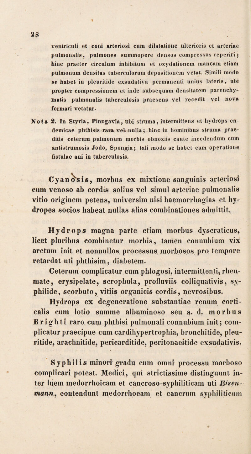 ventriculi et coni arteriosi cum dilatatione ulterioris et arteriae pulmonalis, pulmones summopere densos compressos reperiri; hinc praeter circulum inhibitum et oxydationem mancam etiam pulmonum densitas tuberculorum depositionem vetat. Simili modo se habet in pleuritide exsudativa permanenti unius lateris, ubi propter compressionem et inde subsequam densitatem parenchy¬ matis pulmonalis tuberculosis praesens vel recedit vel nova formari vetatur. Nota 2. In Styria, Pinzgavia, ubi struma, intermittens et hydrops en¬ demicae phthisis rava vel nulla; hinc in hominibus struma prae¬ ditis ceterum pulmonum morbis obnoxiis caute incedendum cum antistrumosis Jodo, Spongia; tali modo se habet cum operatione fistulae ani in tuberculosis. Cyanosis, morbus ex mixtione sanguinis arteriosi cum venoso ab cordis solius vel simul arteriae pulmonalis vitio originem petens, universim nisi haemorrhagias et hy¬ dropes socios habeat nullas alias combinationes admittit. « Hydrops magna parte etiam morbus dyscraticus, licet pluribus combinetur morbis, tamen connubium vix arctum init et nonnullos processus morbosos pro tempore retardat uti plithisim, diabetem. Ceterum complicatur cum phlogosi, intermittenti, rheu¬ mate, erysipelate, scrophula, profluviis colliquativis, sy¬ philide, scorbuto, vitiis organicis cordis, nevrosibus. Hydrops ex degeneratione substantiae renum corti¬ calis cum lotio summe albuminoso seu s. d. morbus Brighti raro cum phthisi pulmonali connubium init; com¬ plicatur praecipue cum cardihypertrophia, bronchitide, pleu¬ ritide, arachnitide, pericarditide, peritonaeitide exsudativis. Syphilis minori gradu cum omni processu morboso complicari potest. Medici, qui strictissime distinguunt in¬ ter luem medorrhoicam et cancroso-syphiliticam uti Eisen- mann, contendunt medorrhoeam et cancrum syphiliticum «