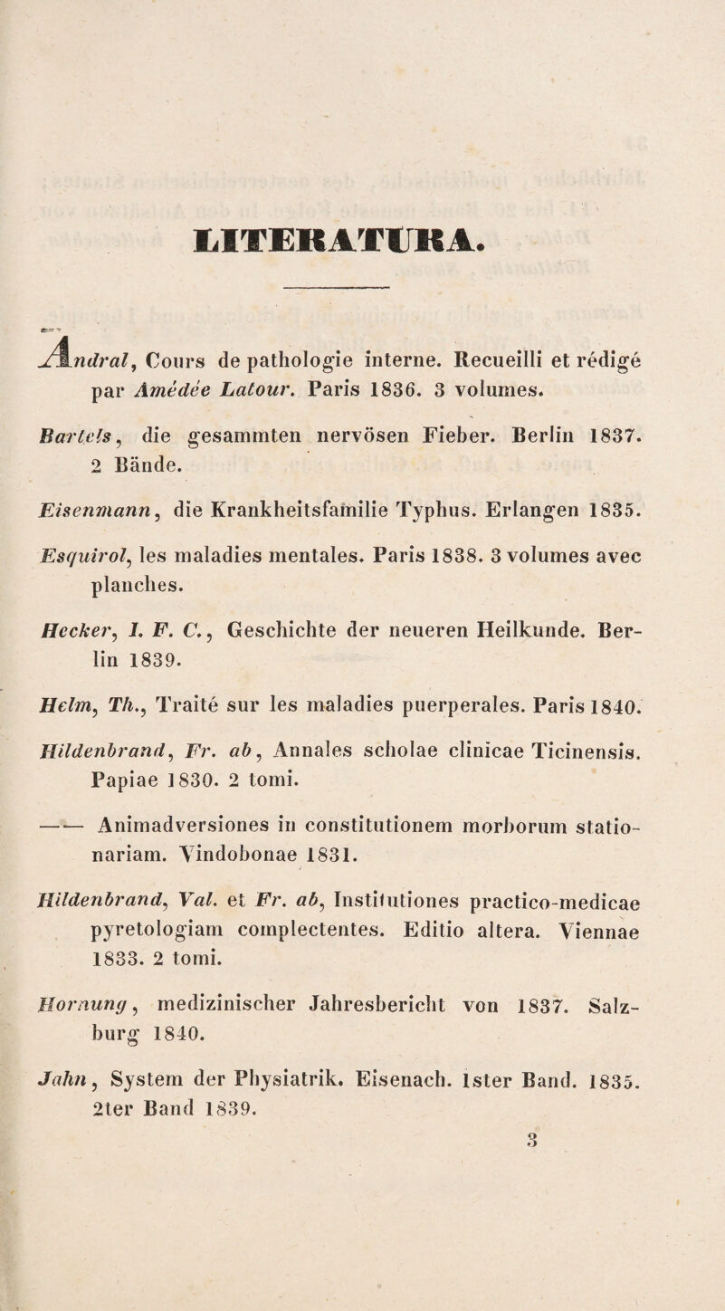 LITEKATtBA ndral, Cours de pathologie interne. Recueilli et redige par Amedee Latour. Paris 1836. 3 volumes. Barlels, die gesammten nervosen Fieber. Berlin 1837. 2 Bande. Eisenmann, die Krankheitsfamilie Typhus. Erlangen 1835. Esquirol, les maladies mentales. Paris 1838. 3 volumes avec planches. Hccker, I. F. C. ? Geschichte der neueren Heilkunde. Ber¬ lin 1839. Helm, Th., Traite sur les maladies puerperales. Paris 1840. Hildenbrand, Fr. Annales scholae clinicae Ticinensis. Papiae 1830. 2 tomi. — — Animadversiones in constitutionem morborum statio¬ nariam. Vindobonae 1831. Rlldenbrand, et Fr. ab, Institutiones practico-medicae pyretologiam complectentes. Editio altera. Viennae 1833. 2 tomi. Homuncio medizinischer Jahresbericht von 1837. Salz- burg 1840. Jahn, System der Pbysiatrik. Eisenach. Ister Band. 1835. 2ter Band 1839.