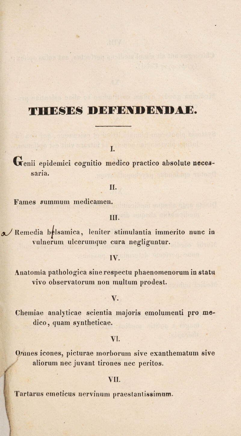 THESES DEFENDENDAE. i. Genii epidemici cognitio medico practico absolute neces¬ saria. II. Fames summum medicamen. III. xJ Remedia b^Isamica, leniter stimulantia immerito nunc in vulnerum ulcerumque cura negliguntur. IV. Anatomia pathologica sine respectu phaenomenorum in statu vivo observatorum non multum prodest. V. Chemiae analyticae scientia majoris emolumenti pro me¬ dico, quam syntheticae. VI. Omnes icones, picturae morborum sive exanthematum sive aliorum nec juvant tirones nec peritos. m VII. Tartarus emeticus nervinum praestantissiinum.