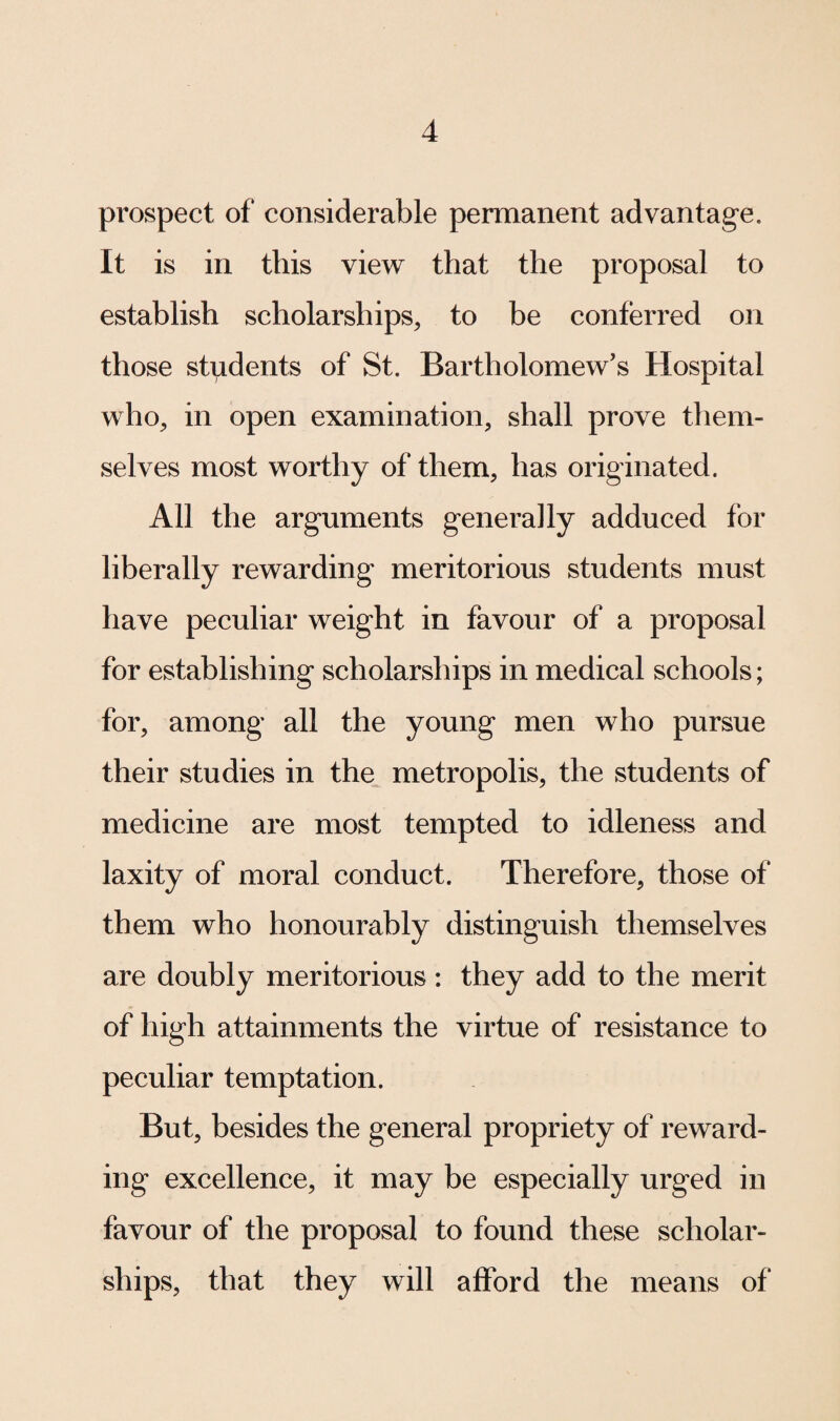 prospect of considerable permanent advantage. It is in this view that the proposal to establish scholarships, to be conferred on those students of St. Bartholomew’s Hospital who, in open examination, shall prove them¬ selves most worthy of them, has originated. All the arguments generally adduced for liberally rewarding meritorious students must have peculiar weight in favour of a proposal for establishing scholarships in medical schools; for, among all the young men who pursue their studies in the metropolis, the students of medicine are most tempted to idleness and laxity of moral conduct. Therefore, those of them who honourably distinguish themselves are doubly meritorious : they add to the merit of high attainments the virtue of resistance to peculiar temptation. But, besides the general propriety of reward¬ ing excellence, it may be especially urged in favour of the proposal to found these scholar¬ ships, that they will afford the means of
