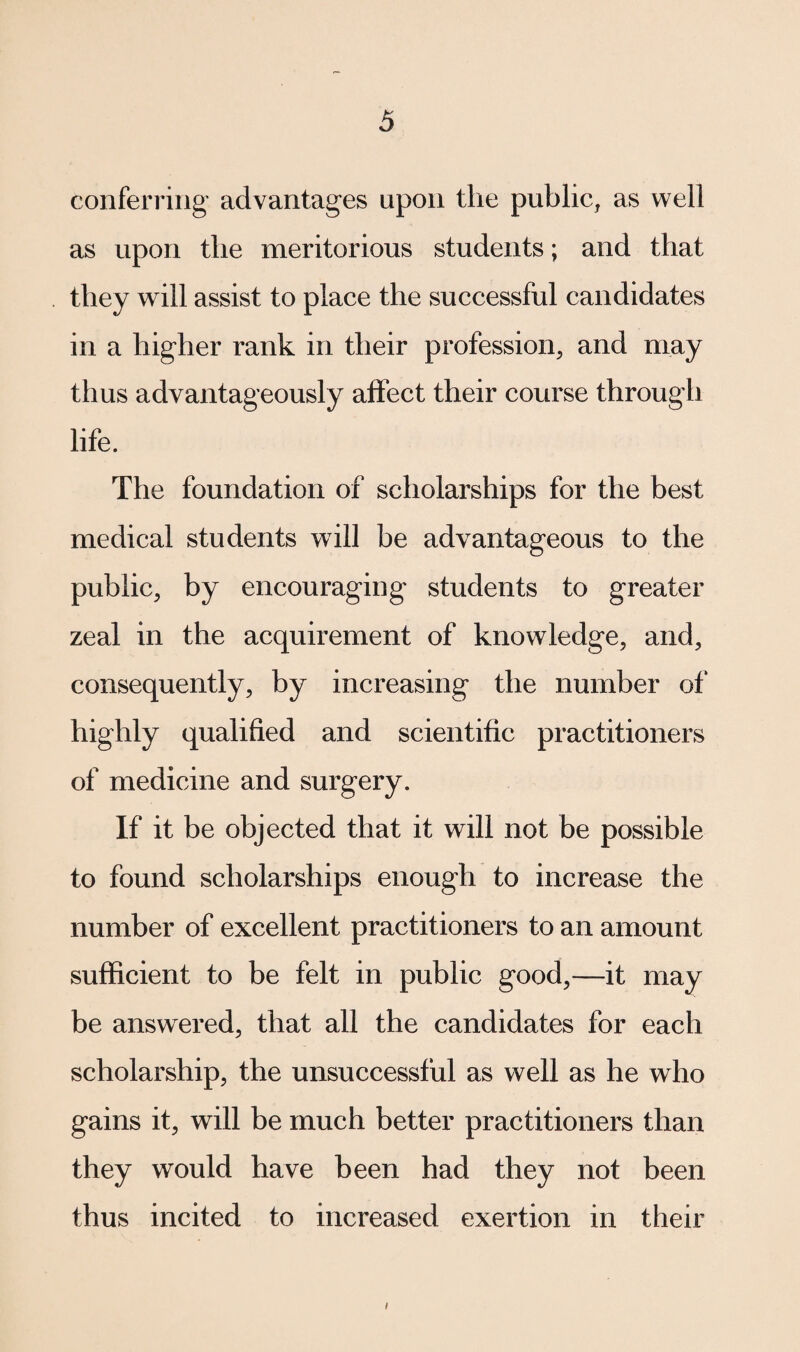 conferring advantages upon the public, as well as upon the meritorious students; and that they will assist to place the successful candidates in a higher rank in their profession, and may thus advantageously affect their course through life. The foundation of scholarships for the best medical students will be advantageous to the public, by encouraging students to greater zeal in the acquirement of knowledge, and, consequently, by increasing the number of highly qualified and scientific practitioners of medicine and surgery. If it be objected that it will not be possible to found scholarships enough to increase the number of excellent practitioners to an amount sufficient to be felt in public good,—it may be answered, that all the candidates for each scholarship, the unsuccessful as well as he who gains it, will be much better practitioners than they would have been had they not been thus incited to increased exertion in their i